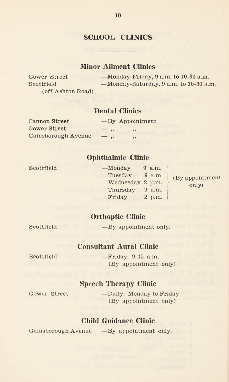 Gower Street SCHOOL CLINICS Minor Ailment Clinics —Monday-Friday, 9 a.m. to 10-30 a.m. Scottfield —Monday-Saturday, 9 a.m. to 10-30 a.m (off Ashton Hoad) Cannon Street Dental Clinics —By Appointment Gower Street Gainsborough Avenue Scottfield Ophthalmic Clinic —Monday 9 a.m. ) Tuesday 9 a.m. (By appointment Wednesday 2 p.m. - only) Thursday 9 a.m. Friday 2 p.m. J Scottfield Orthoptic Clinic —By appointment only. Scottfield Consultant Aural Clinic —Friday, 9-45 a.m. (By appointment only) Gower Street Speech Therapy Clinic — Daily, Monday to Friday (By appointment only) Child Guidance Clinic Gainsborough Avenue —By appointment only.