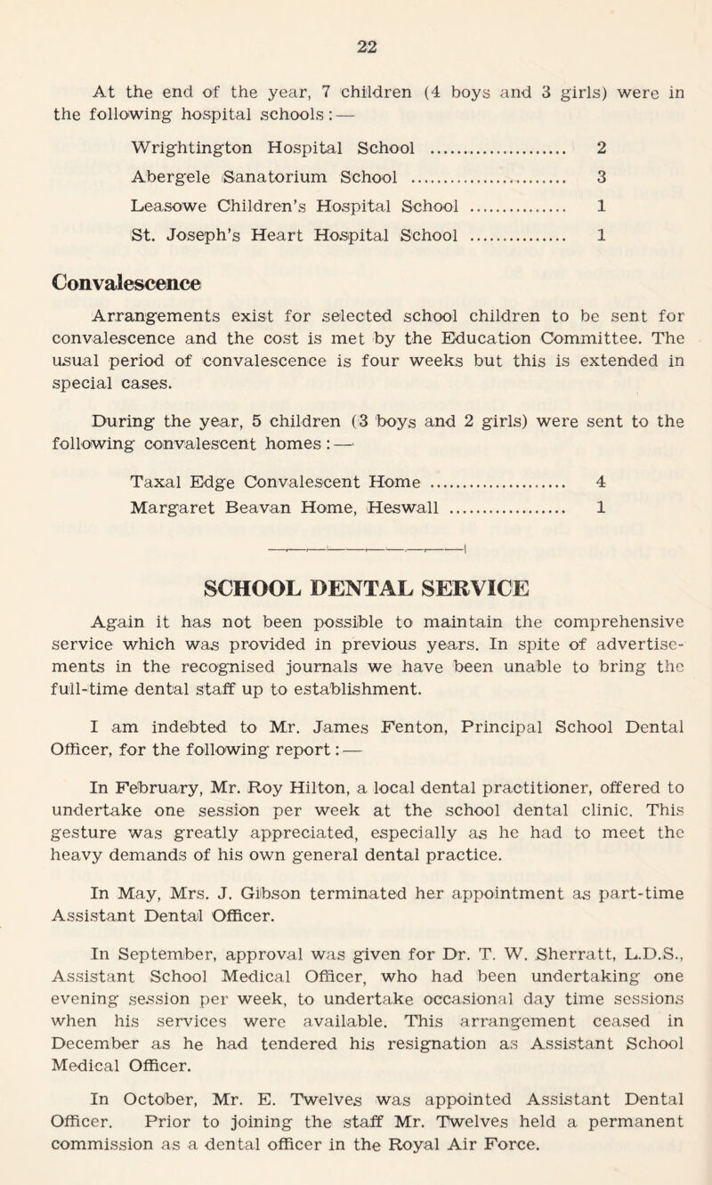 At the end of the year, 7 children (4 boys and 3 girls) were in the following hospital schools: — Wrightington Hospital School . 2 Abergele (Sanatorium School . 3 Leasowe Children’s Hospital School . 1 St. Joseph’s Heart Hospital School . 1 Convalescence Arrangements exist for selected school children to be sent for convalescence and the cost is met by the Education Committee. The usual period of convalescence is four weeks but this is extended in special cases. During the year, 5 children (i3 boys and 2 girls) were sent to the following convalescent homes : — Taxal Edge Convalescent Home .. 4 Margaret Beavan Home, Heswall . 1 SCHOOL DENTAL SERVICE Again it has not been possible to maintain the comprehensive service which was provided in previous years. In spite of advertise¬ ments in the recognised journals we have been unable to bring the full-time dental staff up to establishment. I am indebted to Mr. James Fenton, Principal School Dental Officer, for the following report: — In February, Mr. Roy Hilton, a local dental practitioner, offered to undertake one session per week at the school dental clinic. This gesture was greatly appreciated, especially as he had to meet the heavy demands of his own general dental practice. In May, Mrs. J. Gibson terminated her appointment as part-time Assistant Dental Officer. In September, approval was given for Dr. T. W. Sherratt, L.D.S., Assistant School Medical Officer, who had been undertaking one evening session per week, to undertake occasional day time sessions when his services were available. This arrangement ceased in December as he had tendered his resignation as Assistant School Medical Officer. In October, Mr. E. Twelves was appointed Assistant Dental Officer. Prior to joining the staff Mr. Twelves held a permanent commission as a dental officer in the Royal Air Force.