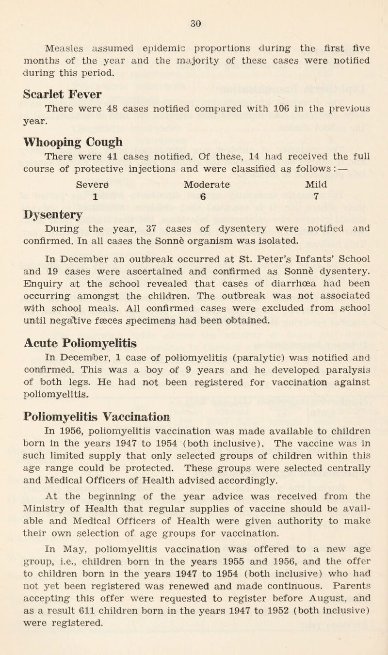 Measles assumed epidemic proportions during the first five months of the year and the majority of these cases were notified during this period. Scarlet Fever There were 48 cases notified compared with 106 in the previous year. Whooping Cough There were 41 cases notified. Of these, 14 had received the full course of protective injections and were classified as follows: — Severe Moderate Mild 16 7 Dysentery During the year, 37 cases of dysentery were notified and confirmed. In all cases the Sonne organism was isolated. In December an outbreak occurred at St. Peter’s Infants’ School and 19 cases were ascertained and confirmed as Sonne dysentery. Enquiry at the school revealed that cases of diarrhoea had been occurring amongst the children. The outbreak was not associated with school meals. All confirmed cases were excluded from school until negative faeces specimens had been obtained. Acute Poliomyelitis In December, 1 case of poliomyelitis (paralytic) was notified and confirmed. This was a boy of 9 years and he developed paralysis of both legs. He had not been registered for vaccination against poliomyelitis. Poliomyelitis Vaccination In 1956, poliomyelitis vaccination was made available to children born in the years 1947 to 1954 (both inclusive). The vaccine was in such limited supply that only selected groups of children within this age range could be protected. These groups were selected centrally and Medical Officers of Health advised accordingly. At the beginning of the year advice was received from the Ministry of Health that regular supplies of vaccine should be avail¬ able and Medical Officers of Health were given authority to make their own selection of age groups for vaccination. In May, poliomyelitis vaccination was offered to a new age group, i.e., children born in the years 1955 and 1956, and the offer to children born in the years 1947 to 1954 (both inclusive) who had not yet been registered was renewed and made continuous. Parents accepting this offer were requested to register before August, and as a result 611 children born in the years 1947 to 1952 (both inclusive) were registered.