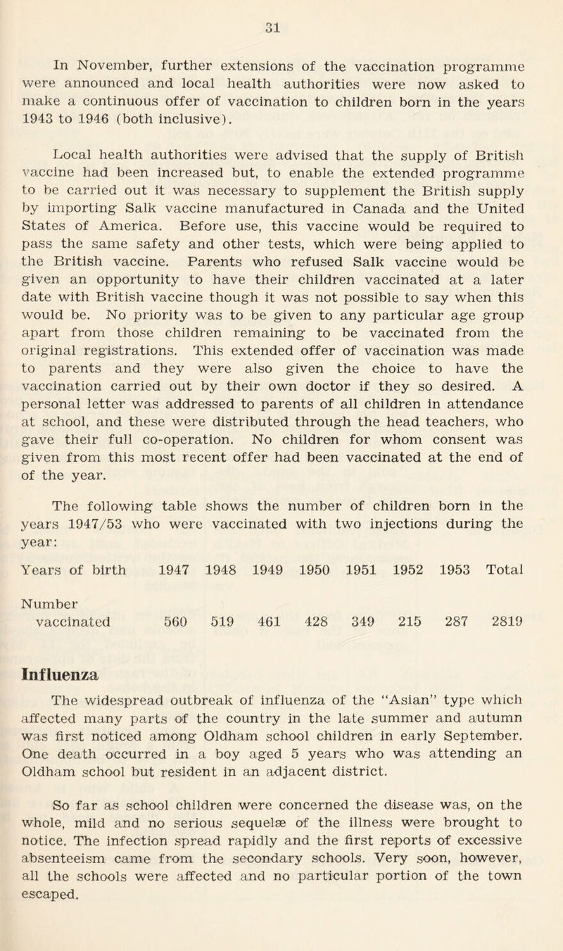 In November, further extensions of the vaccination programme were announced and local health authorities were now asked to make a continuous offer of vaccination to children born in the years 1943 to 1946 (both inclusive). Local health authorities were advised that the supply of British vaccine had been increased but, to enable the extended programme to be carried out it was necessary to supplement the British supply by importing Salk vaccine manufactured in Canada and the United States of America. Before use, this vaccine would be required to pass the same safety and other tests, which were being applied to the British vaccine. Parents who refused Salk vaccine would be given an opportunity to have their children vaccinated at a later date with British vaccine though it was not possible to say when this would be. No priority was to be given to any particular age group apart from those children remaining to be vaccinated from the original registrations. This extended offer of vaccination was made to parents and they were also given the choice to have the vaccination carried out by their own doctor if they so desired. A personal letter was addressed to parents of all children in attendance at school, and these were distributed through the head teachers, v/ho gave their full co-operation. No children for whom consent was given from this most recent offer had been vaccinated at the end of of the year. The following table shows the number of children born in the years 1947/53 who were vaccinated with two injections during the year: Years of birth 1947 1948 1949 1950 1951 1952 1953 Total Number vaccinated 560 519 461 428 349 215 287 2819 Influenza The widespread outbreak of influenza of the “Asian” type which affected many parts of the country in the late summer and autumn was first noticed among Oldham school children in early September. One death occurred in a boy aged 5 years who was attending an Oldham school but resident in an adjacent district. So far as school children were concerned the disease was, on the whole, mild and no serious sequelae of the illness were brought to notice. The infection spread rapidly and the first reports of excessive absenteeism came from the secondary schools. Very soon, however, all the schools were affected and no particular portion of the town escaped.