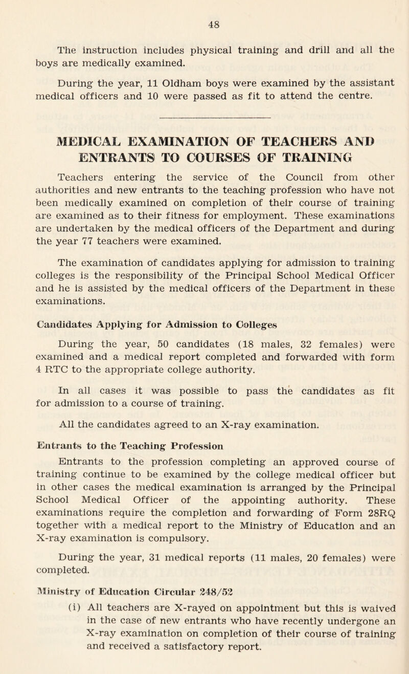 The instruction includes physical training and drill and all the boys are medically examined. During the year, 11 Oldham boys were examined by the assistant medical officers and 10 were passed as fit to attend the centre. MEDICAL EXAMINATION OF TEACHERS AND ENTRANTS TO COURSES OF TRAINING Teachers entering the service of the Council from other authorities and new entrants to the teaching profession who have not been medically examined on completion of their course of training are examined as to their fitness for employment. These examinations are undertaken by the medical officers of the Department and during the year 77 teachers were examined. The examination of candidates applying for admission to training colleges is the responsibility of the Principal School Medical Officer and he is assisted by the medical officers of the Department in these examinations. Candidates Applying for Admission to Colleges During the year, 50 candidates (18 males, 32 females) were examined and a medical report completed and forwarded with form 4 RTC to the appropriate college authority. In all cases it was possible to pass the candidates as fit for admission to a course of training. All the candidates agreed to an X-ray examination. Entrants to the Teaching Profession Entrants to the profession completing an approved course of training continue to be examined by the college medical officer but in other cases the medical examination is arranged by the Principal School Medical Officer of the appointing authority. These examinations require the completion and forwarding of Form 28RQ together with a medical report to the Ministry of Education and an X-ray examination is compulsory. During the year, 31 medical reports (11 males, 20 females) were completed. Ministry of Education Circular 248/52 (i) All teachers are X-rayed on appointment but this is waived in the case of new entrants who have recently undergone an X-ray examination on completion of their course of training and received a satisfactory report.