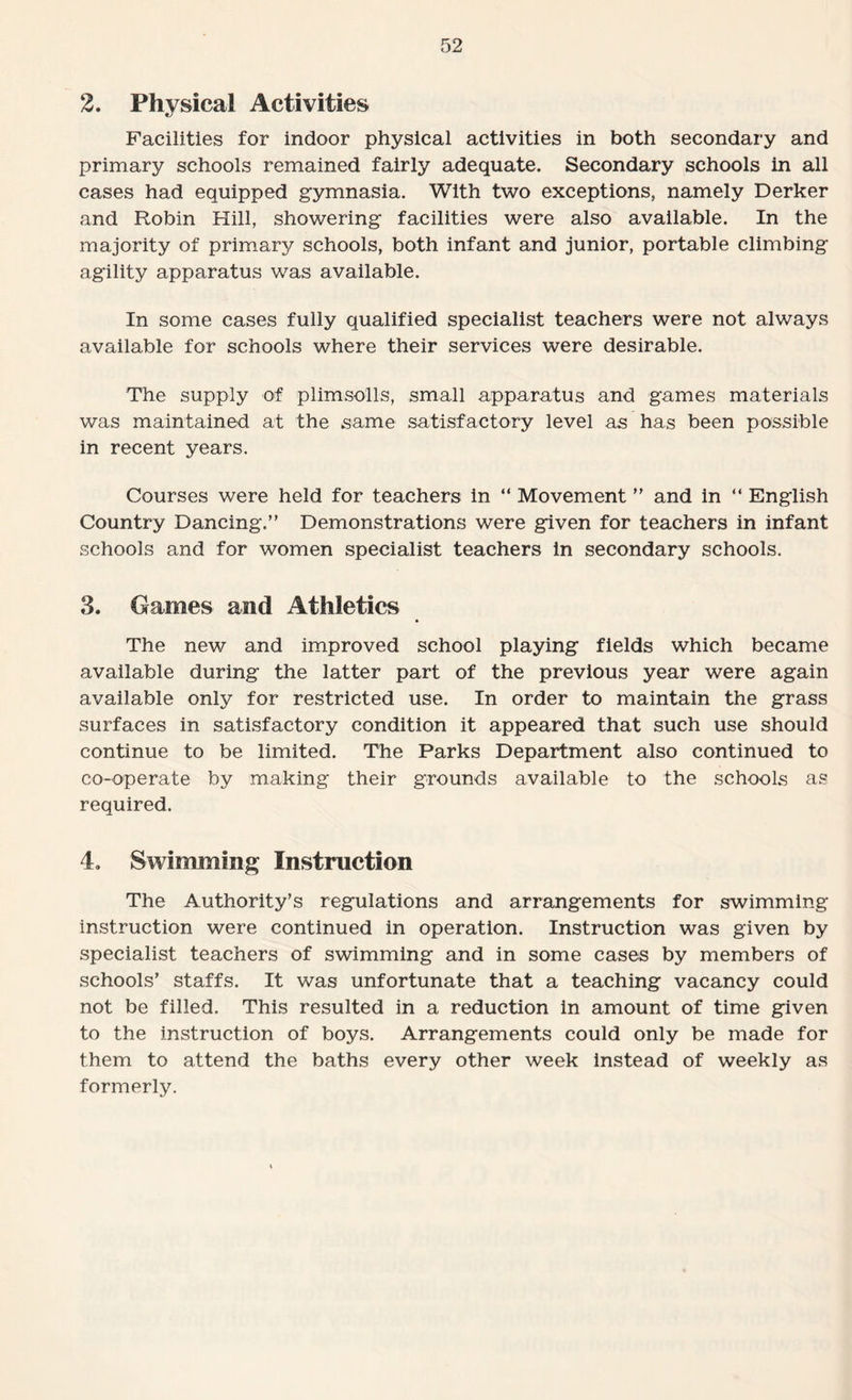 2. Physical Activities Facilities for indoor physical activities in both secondary and primary schools remained fairly adequate. Secondary schools in all cases had equipped gymnasia. With two exceptions, namely Derker and Robin Hill, showering facilities were also available. In the majority of primary schools, both infant and junior, portable climbing agility apparatus was available. In some cases fully qualified specialist teachers were not always available for schools where their services were desirable. The supply of plimsolls, small apparatus and games materials was maintained at the same satisfactory level as has been possible in recent years. Courses were held for teachers in “ Movement ” and in “ English Country Dancing.” Demonstrations were given for teachers in infant schools and for women specialist teachers in secondary schools. 3. Games and Athletics The new and improved school playing fields which became available during the latter part of the previous year were again available only for restricted use. In order to maintain the grass surfaces in satisfactory condition it appeared that such use should continue to be limited. The Parks Department also continued to co-operate by making their grounds available to the schools as required. 4. Swimming Instruction The Authority’s regulations and arrangements for swimming instruction were continued in operation. Instruction was given by specialist teachers of swimming and in some cases by members of schools’ staffs. It was unfortunate that a teaching vacancy could not be filled. This resulted in a reduction in amount of time given to the instruction of boys. Arrangements could only be made for them to attend the baths every other week instead of weekly as formerly.