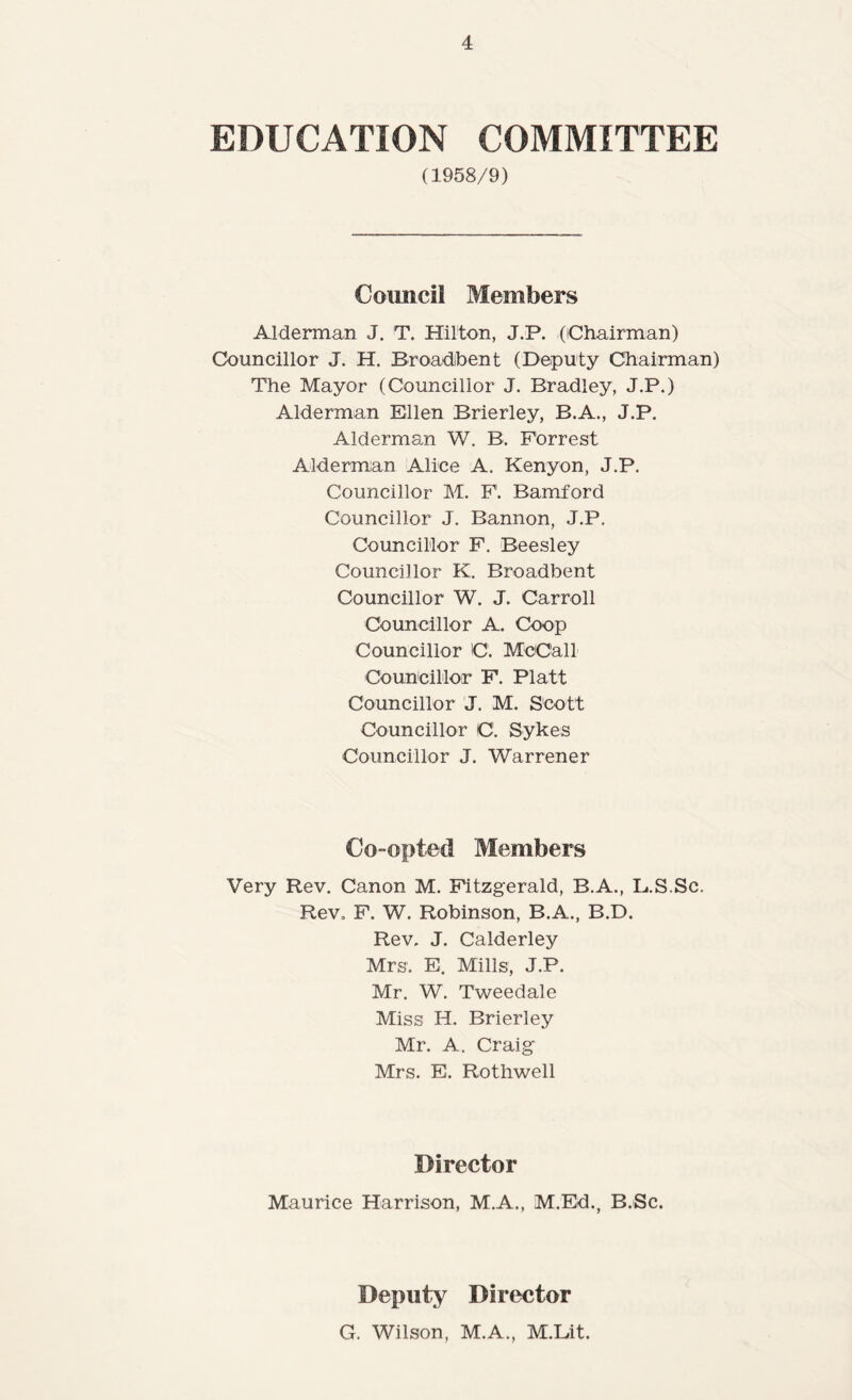 EDUCATION COMMITTEE (1958/9) Council Members Alderman J. T. Hilton, J.P. (iChairman) Councillor J. H. Broadibent (Deputy Cbaiiman) The Mayor (Councillor J. Bradley, J.P.) Alderman Ellen Brierley, B.A., J.P. Alderman W. B. Forrest Alderman Alice A. Kenyon, J.P. Councillor M. F. Bamford Councillor J. Bannon, J.P. Councillor F. Beesley Councillor K. Broadbent Councillor W. J. Carroll Councillor A. Coop Councillor C. McCall Councillor F. Platt Councillor J. M. Scott Councillor C. Sykes Councillor J. Warrener Co-opted Members Very Rev. Canon M. Fitzgerald, B.A., L.S.Sc. Rev, F. W. Robinson, B.A., B.D. Rev. J. Calderley Mrs, E. Mills, J.P. Mr. W. Tweedale Miss H. Brierley Mr. A. Craig Mrs. E. Rotliwell Director Maurice Harrison, M.A., M.Ed., B.Sc. Deputy Director G. Wilson, M.A., M.Lit.
