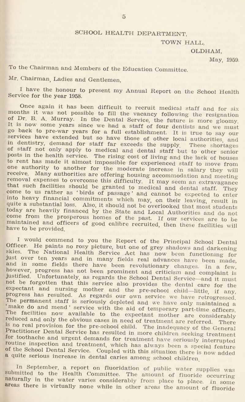 SCHOOL HEALTH DEPARTMENT, TOWN HALL, OLDHAM, May, 1959. To the Chairman and Members of the Education Committee. Mr. Chairman^ Ladies and Gentlemen, I have the honour to present my Annual Report on the School Health Service for the year 1958. Once again it has been difficult to recruit medical staff and for six months it was not possible to fill the vacancy following the resignation of Dr. B. A. Murray. In the Dental Service, the future is more gloomy, t IS now some years since we had a staff of four dentists and we must go back to pre-war years for a full establishment. It is true to say our services have extended but so have those of other local authorities and m dentistry, demand for staff far exceeds the supply. These shortages of staff not only apply to medical and dental staff but to other senior posts in the health service. The rising cost of living and the lack of houses to rent has made it almost impossible for experienced staff to move from one authority to another for the moderate increase in salary they will receive. Many authorities are offering housing accommodation and meeting removal expenses to overcome this difficulty. It may seem an extravagance that such facilities should be granted to medical and dental staff. They come to us rather as ‘birds of passage’ and cannot be expected to enter into heavy financial commitments which may, on their leaving result in quite a substantial loss. Also, it should not be overlooked that most students today are heavily financed by the State and Local Authorities and do not come from the prosperous homes of the past. If our services are to be maintained and officers of good calibre recruited, then these facilities will have to be provided. I would commend to you the Report of the Principal School Dental Officer. He paints no rosy picture, but one of grey shadows and darkening skies. The National Health Service Act has now been functioning for just over ten years and in many fields real advances have been made, and in some fields there have been revolutionary changes. In a few' • not been prominent and criticism and complaint is justified. Unfortunately, as regards the School Dental Service—and it must not be forgotten that this service also provides the dental care for the expectant and nursing mother and the pre-school child—little if anv progress has resulted. As regards our own service we have retrogressed' ^ e permanent staff is seriously depleted and we have only maintained a make do and mend ’ service with the aid of temporary part-time officers, h^e facilities now available to the expectant mother are considerably reduced and only the obvious cases in need of treatment are referred There IS no real provision for the pre-school child. The inadequacy of the General ractitioner Dental Service has resulted in more children seeking treatment for toothache and urgent demands for treatment have seriously interrupted treatment, which has always been a special feature ot the School Dental Service. Coupled with this situation there is now added a quite serious increase in dental caries among school children In September, a report on fluoridation of public water supplies was submitted to the Health Committee. The amount of fluoride occurring naturally in the water varies considerably from place to place. In some areas there is virtually none while in other areas the amount of fluoride