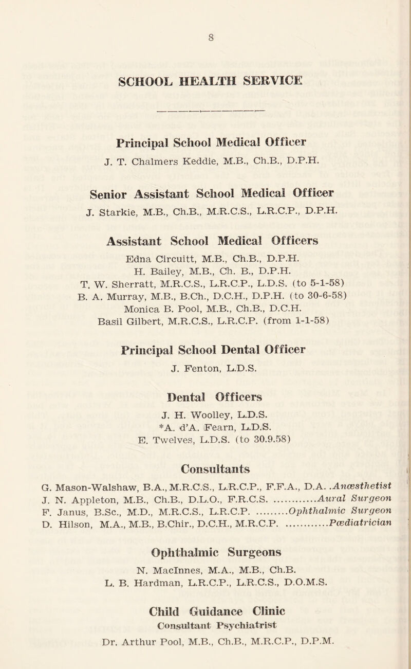 SCHOOL HEALTH SERVICE Principal School Medical Officer J. T. Chalmers Keddie, M.B., Ch.B., D.P.H. Senior Assistant School Medical Officer J. Starkie, M.B., Ch.B., M.R.C.S., L.R.C.P., D.P.H. Assistant School Medical Officers Edna Circuitt, M.B., Ch.B., D.P.H. H. Bailey, M.B,, Ch. B., D.P.H. T. W. Sherratt, M.R.C.S., L.R.C.P., L.D.S. (to 5-1-58) B. A. Murray, M.B., B.Ch., D.C.H., D.P.H. (to 30-6-58) Monica B. Pool, M.B., Ch.B., D.C.H. Basil Gilbert, M.R.C.S., L.R.C.P. (from 1-1-58) Principal School Dental Officer J. Fenton, L.D.S. Dental Officers J. H. Woolley, L.D.S. *A. d’A. Fearn, L.D.S. E. Twelves, L.D.S. (to 30.9.58) Consultants G. Mason-Walshaw, B.A., M.R.C.S., L.R.C.P., F.F.A., D.A. .Ancesthetist J. N. Appleton, M.B., Ch.B., D.L.O., F.R.C.S.Aural Surgeon F. Janus, B.Sc., M.D., M.R.C.S., L.R.C.P.Ophthalmic Surgeon D. Hilson, M.A., M.B., B.Chir., D.C.H., M.R.C.P.Pcediatrician Ophthalmic Surgeons N. Macinnes, M.A., M.B., Ch.B. L. B. Hardman, L.R.C.P., L.R.C.S., D.O.M.S. Child Guidance Clinic Consultant Psychiatrist Dr. Arthur Pool, M.B., Ch.B., M.R.C.P., D.P.M.