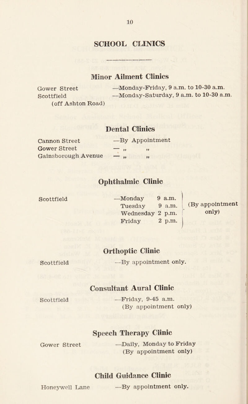 Gower Street SCHOOL CLINICS Minor Ailment Clinics —iMonday-Friday, 9 a.m. to 10-30 a.m. Scottfield —Monday-Saturday, 9 a.m. to 10-30 a.m. (off Ashton Road) Cannon Street Dental Clinics —By Appointment Gk)wer Street Gainsborough Avenue Scottfield Ophthalmic Clinic —Monday 9 a.m. Tuesday 9 a.m. (By appointment Wednesday 2 p.m. ! only) Friday 2 p.m. Scottfield Orthoptic Clinic —By appointment only. Scottfield Consultant Aural Clinic —Friday, 9-45 a.m. (By appointment only) Gower Street Speech Therapy Clinic —Daily, Monday to Friday (By appointment only) Child Guidance Clinic Honeywell Lane —By appointment only.