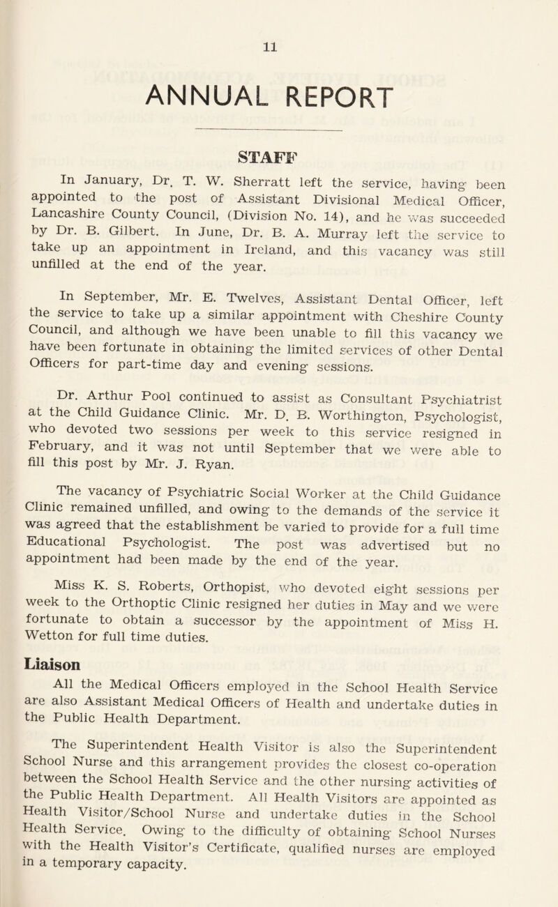 ANNUAL REPORT STAFF In January, Dr, T. W. Sherratt left the service, having been appointed to the post of Assistant Divisional Medical Officer, Lancashire County Council, (Division No. 14), and he was succeeded by Dr. B. Gilbert. In June, Dr. B. A. Murray left the service to take up an appointment in Ireland, and this vacancy was still unfilled at the end of the year. In September, Mr. E. TWelves, Assistant Dental Officer, left the service to take up a similar appointment with Cheshire County Council, and although we have been unable to fill this vacancy we have been fortunate in obtaining the limited services of other Dental Officers for part-time day and evening sessions. Dr. Arthur Pool continued to assist as Consultant Psychiatrist at the Child Guidance Clinic. Mr. D. B. Worthington, Psychologist, who devoted two sessions per week to this service resigned in February, and it was not until September that we were able to fill this post by Mr. J. Ryan. The vacancy of Psychiatric Social Worker at the Child Guidance Clinic remained unfilled, and owing to the demands of the service it was agreed that the establishment be varied to provide for a full time Educational Psychologist. The post was advertised but no appointment had been made by the end of the year. Miss K. S. Roberts, Orthopist, who devoted eight sessions per week to the Orthoptic Clinic resigned her duties in May and we were fortunate to obtain a successor by the appointment of Miss H. Wetton for full time duties. Liaison All the Medical Officers employed in the School Health Service are also Assistant Medical Officers of Health and undertake duties in the Public Health Department. The Superintendent Health Visitor is also the Superintendent School Nurse and this arrangement provides the closest co-operation between the School Health Service and the other nursing activities of the Public Health Department. All Health Visitors are appointed as Health Visitor/School Nurse and undertake duties in the School Health Service. Owing to the difficulty of obtaining School Nurses with the Health Visitor’s Certificate, qualified nurses are employed in a temporary capacity.