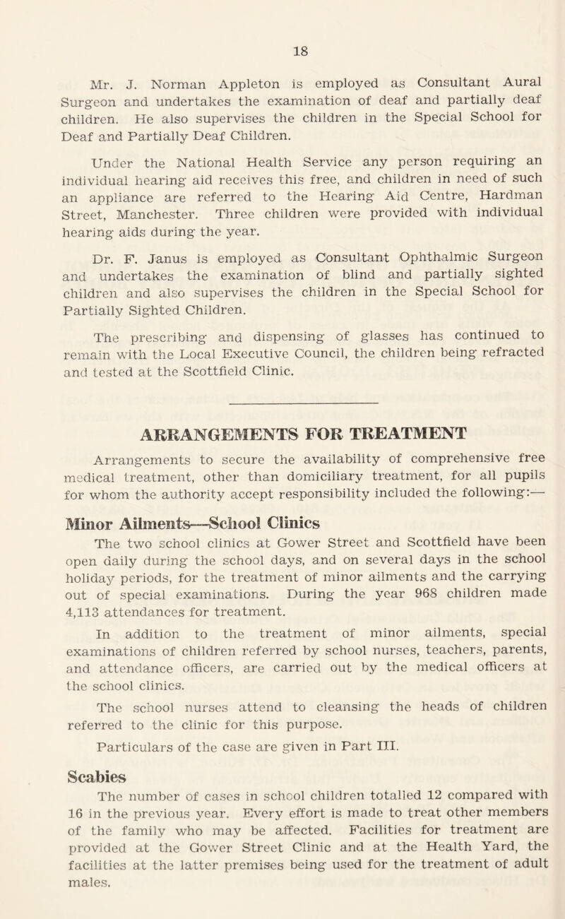 Mr. J. Norman Appleton is employed as Consultant Aural Surgeon and undertakes the examination of deaf and partially deaf children. He also supervises the children in the Special School for Deaf and Partially Deaf Children. Under the National Health Service any person requiring an individual hearing aid receives this free, and children in need of such an appliance are referred to the I-Iearing Aid Centre, Hardman Street, Manchester. Three children were provided with individual hearing aids during the year. Dr. F. Janus is employed as Consultant Ophthalmic Surgeon and undertakes the examination of blind and partially sighted children and also supervises the children in the Special School for Partially Sighted Children. The prescribing and dispensing of glasses has continued to remain with the Local Executive Council, the children being refracted and tested at the Scottfield Clinic. ARRANGEMENTS FOR TREATMENT Arrangements to secure the availability of comprehensive free medical treatment, other than domiciliary treatment, for all pupils for whom the authority accept responsibility included the following:— Minor Aiiinents—Scliool Clinics The two school clinics at Gower Street and Scottfield have been open daily during the school days, and on several days in the school holiday periods, for the treatment of minor ailments and the carrying out of special examinations. During the year 968 children made 4,113 attendances for treatment. In addition to the treatment of minor ailments, special examinations of children referred by school nurses, teachers, parents, and attendance officers, are carried out by the medical officers at the school clinics. The school nurses attend to cleansing the heads of children referred to the clinic for this purpose. Particulars of the case are given in Part III. Scabies The number of cases in school children totalled 12 compared with 16 in the previous year. Every effort is made to treat other members of the family who may be affected. Facilities for treatment are provided at the Gower Street Clinic and at the Health Yard, the facilities at the latter premises being used for the treatment of adult males.