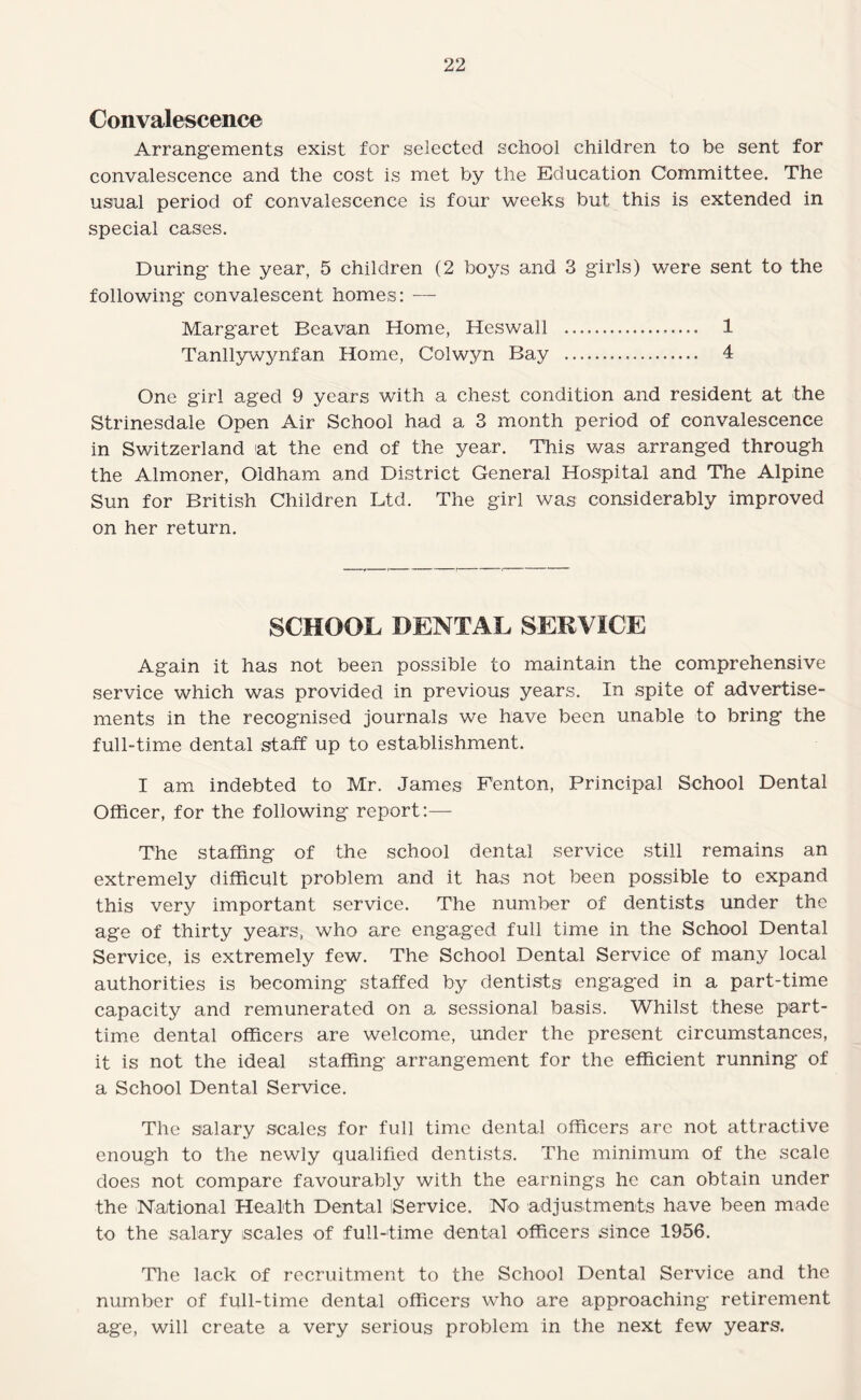 Convalescence Arrangements exist for selected school children to be sent for convalescence and the cost is met by the Education Committee. The usual period of convalescence is four weeks but this is extended in special cases. During- the year, 5 children (2 boys and 3 girls) were sent to the following convalescent homes: —• Margaret Beavan Home, Heswall .. 1 Tanllywynfan Home, Colwyn Bay . 4 One girl aged 9 years with a chest condition and resident at the Strinesdale Open Air School had a 3 month period of convalescence in Switzerland at the end of the year. This was arranged through the Almoner, Oldham and District General Hospital and The Alpine Sun for British Children Ltd. The girl was considerably improved on her return. SCHOOL DENTAL SERVICE Again it has not been possible to maintain the comprehensive service which was provided in previous years. In spite of advertise¬ ments in the recognised journals we have been unable to bring the full-time dental staff up to establishment. I am indebted to Mr. James Fenton, Principal School Dental Officer, for the following report:— The staffing of the school dental service still remains an extremely difficult problem and it has not been possible to expand this very important service. The number of dentists under the age of thirty years, who are engaged full time in the School Dental Service, is extremely few. The School Dental Service of many local authorities is becoming staffed by dentists engaged in a part-time capacity and remunerated on a sessional basis. Whilst these part- tim.e dental officers are welcome, under the present circumstances, it is not the ideal staffing arrangement for the efficient running of a School Dental Service. The salary scales for full time dental officers arc not attractive enough to the newly qualified dentists. The minimum of the scale does not compare favourably with the earnings he can obtain under the Naitional Health Dental Service. No adjustments have been made to the salary scales of full-time dental officers since 1956. The lack of recruitment to the School Dental Service and the number of full-time dental officers who are approaching retirement age, will create a very serious problem in the next few years.