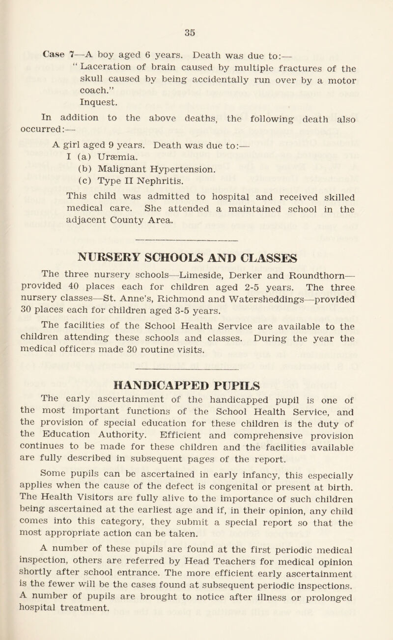 Case 7—A boy aged 6 years. Death was due to:— “ Laceration of brain caused by multiple fractures of the skull caused by being accidentally run over by a motor coach.” Inquest. In addition to the above deaths, the following death also occurred:-— A girl aged 9 years. Death was due to:— I (a) Uraemia. (b) Malignant Hypertension. (c) Type II Nephritis. This child was admitted to hospital and received skilled medical care. She attended a maintained school in the adjacent County Area. NURSERY SCHOOLS AND CLASSES The three nursery schools—Lirneside, Derker and Roundthorn— provided 40 places each for children aged 2-5 years. The three nursery classes—St. Anne’s, Richmond and Watersheddings—provided 30 places each for children aged 3-5 years. The facilities of the School Health Service are available to the children attending these schools and classes. During the year the medical officers made 30 routine visits. HANDICAPPED PUPILS The early ascertainment of the handicapped pupil is one of the most important functions of the School Health Service, and the provision of special education for these children is the duty of the Education Authority. Efficient and comprehensive provision continues to be made for these children and the facilities available are fully described in subsequent pages of the report. Some pupils can be ascertained in early infancy, this especially applies when the cause of the defect is congenital or present at birth. The Health Visitors are fully alive to the importance of such children being ascertained at the earliest age and if, in their opinion, any child comes into this category, they submit a special report so that the most appropriate action can be taken. A number of these pupils are found at the first periodic medical inspection, others are referred by Head Teachers for medical opinion shortly after school entrance. The more efficient early ascertainment is the fewer will be the cases found at subsequent periodic inspections. A number of pupils are brought to notice after illness or prolonged hospital treatment.
