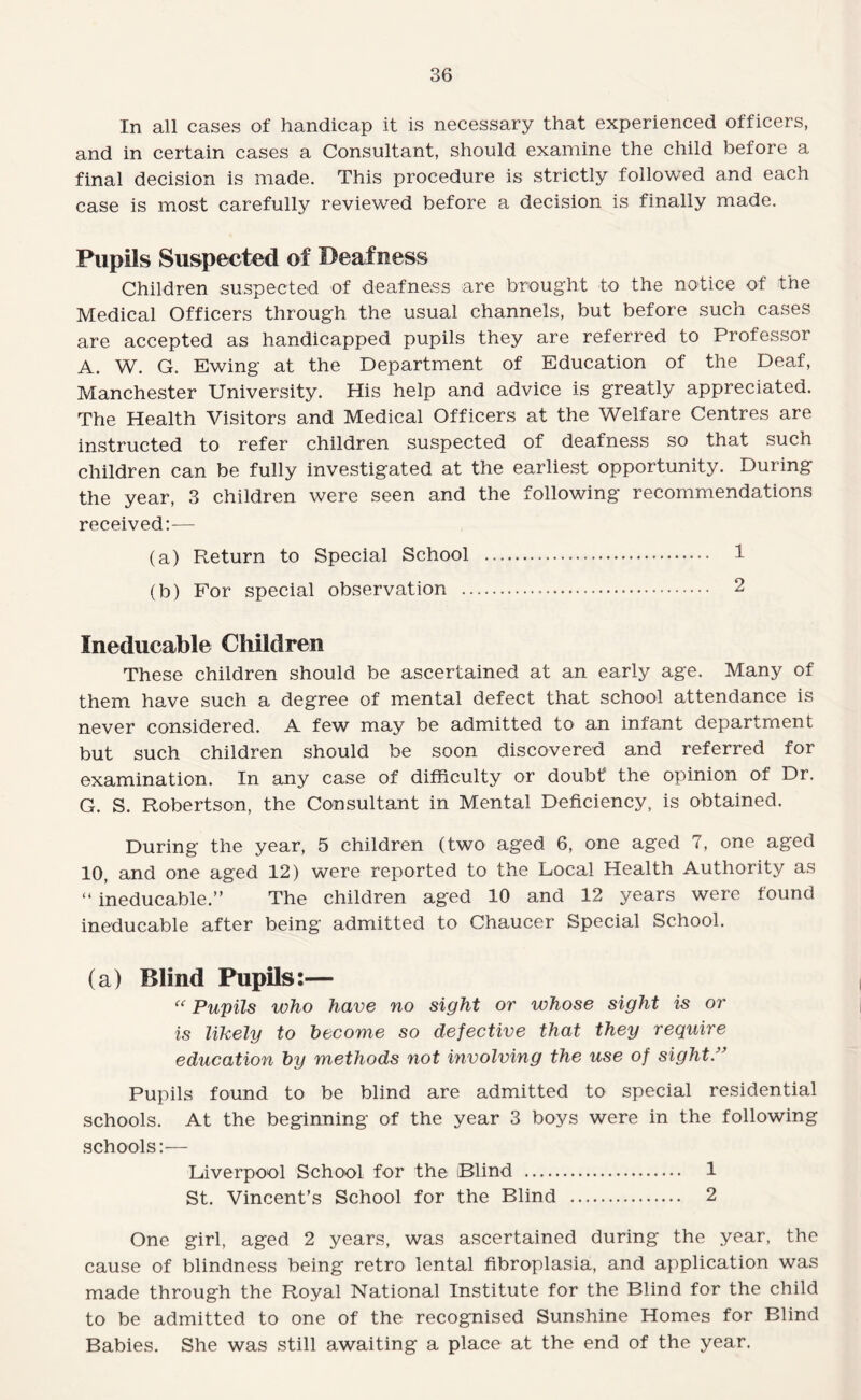 In all cases of handicap it is necessary that experienced officers, and in certain cases a Consultant, should examine the child before a final decision is made. This procedure is strictly followed and each case is most carefully reviewed before a decision is finally made. Pupils Suspected of Deafness Children suspected of deafness are brought to the notice of the Medical Officers through the usual channels, but before such cases are accepted as handicapped pupils they are referred to Professor A. W. G. Ewing at the Department of Education of the Deaf, Manchester University. His help and advice is greatly appreciated. The Health Visitors and Medical Officers at the Welfare Centres are instructed to refer children suspected of deafness so that such children can be fully investigated at the earliest opportunity. During the year, 3 children were seen and the following recommendations received:— (a) Return to Special School . 1 (b) For special observation . 2 Ineducable Children These children should be ascertained at an early age. Many of them have such a degree of mental defect that school attendance is never considered. A few may be admitted to an infant department but such children should be soon discovered and referred for examination. In any case of difficulty or doubf the opinion of Dr. G. S. Robertson, the Consultant in Mental Deficiency, is obtained. During the year, 5 children (two aged 6, one aged 7, one aged 10, and one aged 12) were reported to the Local Health Authority as “ ineducable.” The children aged 10 and 12 years were found ineducable after being admitted to Chaucer Special School. (a) Blind Pupils:—  Pupils who have no sight or whose sight is or is likely to become so defective that they require education by methods not involving the use of sight.” Pupils found to be blind are admitted to special residential schools. At the beginning of the year 3 boys were in the following schools:— Liverpool School for the (Blind . 1 St. Vincent’s School for the Blind . 2 One girl, aged 2 years, was ascertained during the year, the cause of blindness being retro lental fibroplasia, and application was made through the Royal National Institute for the Blind for the child to be admitted to one of the recognised Sunshine Homes for Blind Babies. She was still awaiting a place at the end of the year.