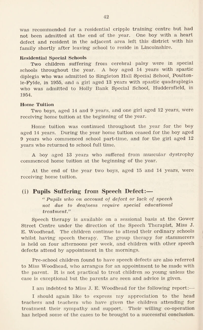 was recommended for a residential cripple training centre but had not been admitted at the end of the year. One boy with a heart defect and resident in the adjacent area left this district with his family shortly after leaving school to reside in Lincolnshire. Residential Special Schools Two children suffering from cerebral palsy were in special schools throughout the year. A boy aged 14 years with spastic diplegia who was admitted to iSingleton Hall Special School, Poulton- le-Fylde, in 1955, and a girl aged IS years with spastic quadraplegia who was admitted to Holly Bank Special School, Huddersfield, in 1954. Home Tuition Two boys, aged 14 and 9 years, and one girl aged 12 years, were receiving home tuition at the beginning of the year. Home tuition was continued throughout the year for the boy aged 14 years. During the year home tuition ceased for the boy aged 9 years who commenced school part-time, and for the girl aged 12 years who returned to school full time. A boy aged 13 years who suffered from muscular dystrophy commenced home tuition at the beginning of the year. At the end of the year two boys, aged 15 and 14 years, were receiving home tuition. (i) Pupils Suffering from Speech Defect:—- Pupils who on account of defect or lack of speech not due to deafness require special educational treatment/^ Speech therapy is available on a sessional basis at the Gower Street Centre under the direction of the Speech Therapist, Miss J. E. Woodhead. The children continue to attend their ordinary schools whilst having speech therapy. The group therapy for stammerers is held on four afternoons per week, and children with other speech defects attend by appointment in the mornings. Pre-school children found to have speech defects are also referred to Miss Woodhead, who arranges for an appointment to be made with the parent. It is not practical to treat children so young unless the case is exceptional but the parents are seen and advice is given. I am indebted to Miss J. E. Woodhead for the following report:-— I should again like to express my appreciation to the head teachers and teachers who have given the children attending for treatment their sympathy and support. Their willing co-operation has helped some of the cases to be brought to a successful conclusion.