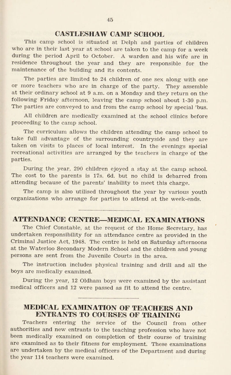 CASTLESHAW CAMP SCHOOL This camp school is situated at Delph and parties of children who are in their last year at school are taken to the camp for a week during the period April to October. A warden and his wife are in residence throughout the year and they are responsible for the maintenance of the building and its contents. The parties are limited to 24 children of one sex along Vv^ith one or more teachers who are in charge of the party. They assemble at their ordinary school at 9 a.m. on a Monday and they return on the following Friday afternoon, leaving the camp school about 1-30 p.m. The parties are conveyed to and from the camp school by special ’bus. All children are medically examined at the school clinics before proceeding to the camp school. The curriculum allows the children attending the camp school to take full advantage of the surrounding countryside and they are taken on visits to places of local interest. In the evenings special recreational activities are arranged by the teachers in charge of the parties. During the year, 290 children ejoyed a stay at the camp school. The cost to the parents is 17s. 6d. but no child is debarred from attending because of the parents’ inability to meet this charge. The camp is also utilised throughout the year by various youth organizations who arrange for parties to attend at the week-ends. ATTENDANCE CENTRE—MEDICAL EXAMINATIONS The Chief Constable, at the request of the Home Secretary, has undertaken responsibility for an attendance centre as provided in the Criminal Justice Act, 1948. The centre is held on Saturday afternoons at the Waterloo Secondary Modern School and the children and young persons are sent from the Juvenile Courts in the area. The instruction includes physical training and drill and all the boys are medically examined. During the year, 12 Oldham boys were examined by the assistant medical officers and 12 were passed as fit to attend the centre. MEDICAL EXAMINATION OF TEACHERS AND ENTRANTS TO COURSES OF TRAINING Teachers entering the service of the Council from other authorities and new entrants to the teaching profession who have not been medically examined on completion of their course of training are examined as to their fitness for employment. These examinations are undertaken by the medical officers of the Department and during the year 114 teachers were examined.