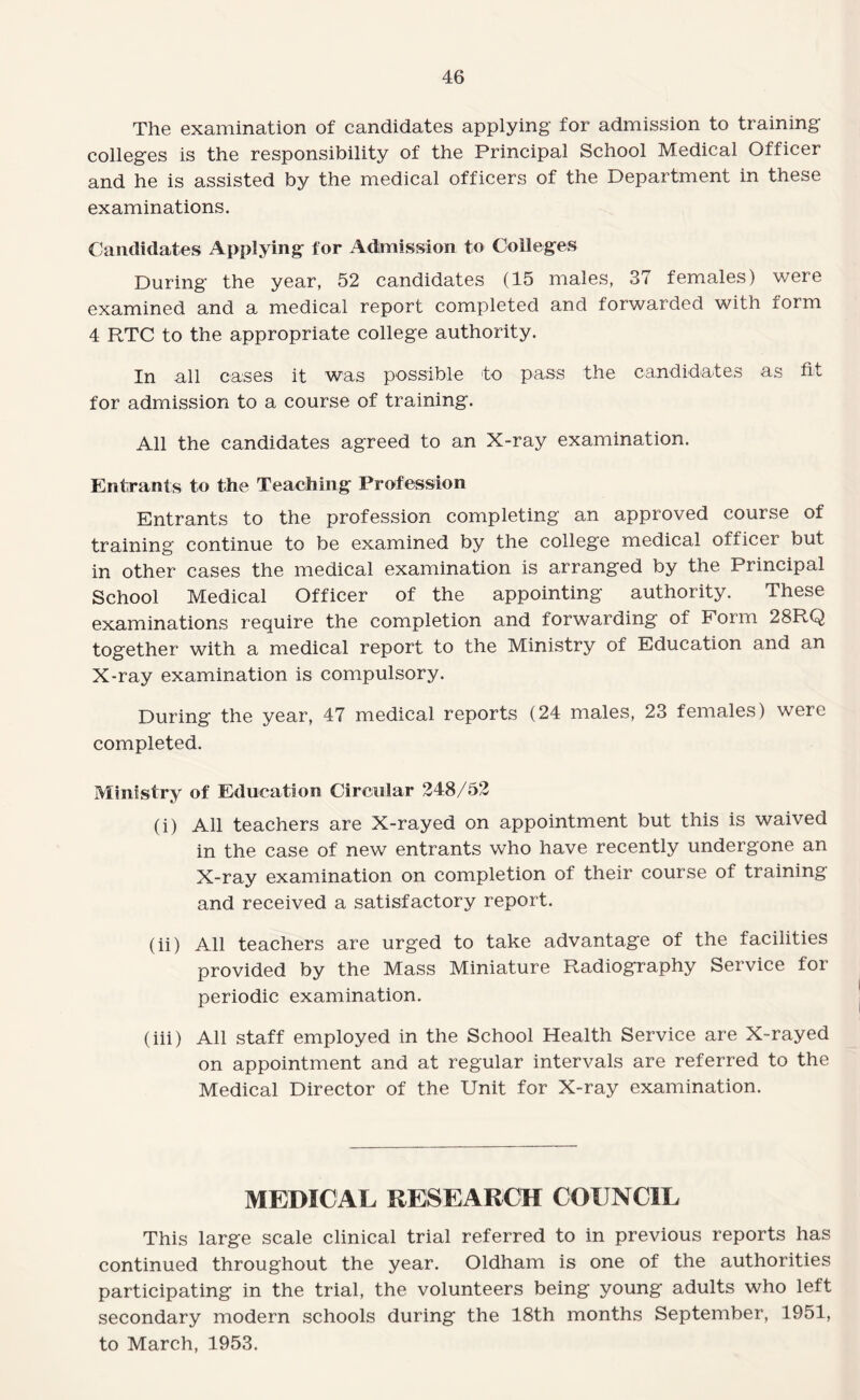 The examination of candidates applying for admission to training colleges is the responsibility of the Principal School Medical Officer and he is assisted by the medical officers of the Department in these examinations. Candidates Applying for Admission to Colleges During the year, 52 candidates (15 males, 37 females) were examined and a medical report completed and forwarded with form 4 RTC to the appropriate college authority. In all cases it was possible to pass the candidates as fit for admission to a course of training. All the candidates agreed to an X-ray examination. Entrants to the Teaching Profession Entrants to the profession completing an approved course of training continue to be examined by the college medical officer but in other cases the medical examination is arranged by the Principal School Medical Officer of the appointing authority. These examinations require the completion and forwarding of Form 28RQ together with a medical report to the Ministry of Education and an X-ray examination is compulsory. During the year, 47 medical reports (24 males, 23 females) were completed. Ministry of Education Circular 248/52 (i) All teachers are X-rayed on appointment but this is waived in the case of new entrants who have recently undergone an X-ray examination on completion of their course of training and received a satisfactory report. (ii) All teachers are urged to take advantage of the facilities provided by the Mass Miniature Radiography Service for periodic examination. (iii) All staff employed in the School Health Service are X-rayed on appointment and at regular intervals are referred to the Medical Director of the Unit for X-ray examination. MEDICAL RESEARCH COUNCIL This large scale clinical trial referred to in previous reports has continued throughout the year. Oldham is one of the authorities participating in the trial, the volunteers being young adults who left secondary modern schools during the 18th months September, 1951, to March, 1953.