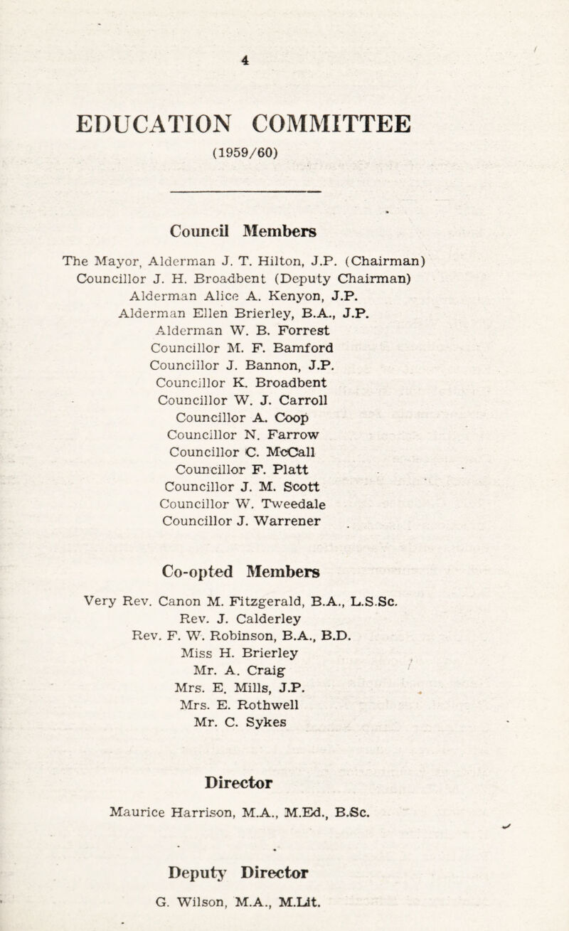 EDUCATION COMMITTEE (1959/60) Council Members The Mayor, AMerman J. T. Hilton, J.P. (Chairman) Councillor J. H. Broadbent (Deputy Chairman) Alderman Alice A. Kenyon, J.P. Alderman Ellen Brierley, B.A., J.P. Alderman W. B. Forrest Councillor M. F. Bamford Councillor J. Bannon, J.P. Councillor K. Broadbent Councillor W. J. Carroll Councillor A. Coop Councillor N. Farrow Councillor C. McCall Councillor F. Platt Councillor J. M. Scott Councillor W. Tweedale Councillor J. Warrener Co-opted Members Very Rev, Canon M. Fitzgerald, B.A., L.S.Sc, Rev. J. Calderley Rev. F. W. Robinson, B.A., B.D. Miss H. Brierley Mr. A. Craig Mrs. E. Mills, J.P. Mrs. E. Rothwell Mr. C. Sykes Director Maurice Harrison, M.A., M.Ed., B.Sc. Deputy Director G. Wilson, M.A., M.Ldt.