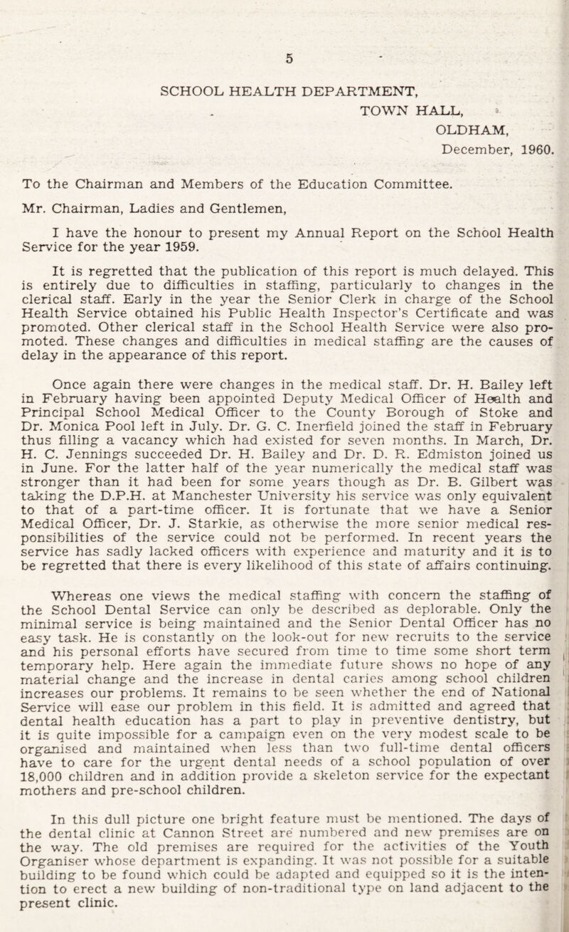 SCHOOL HEALTH DEPARTMENT, TOWN HALL, « OLDHAM, December, 1960. To the Chairman and Members of the Education Committee. Mr. Chairman, Ladies and Gentlemen, I have the honour to present my Annual Report on the School Health Service for the year 1959. It is regretted that the publication of this report is much delayed. This is entirely due to difficulties in staffing, particularly to changes in the clerical staff. Early in the year the Senior Clerk in charge of the School Health Service obtained his Public Health Inspector’s Certificate and was promoted. Other clerical staff in the School Health Service were also pro¬ moted. These changes and difficulties in medical staffing are the causes of delay in the appearance of this report. Once again there were changes in the medical staff. Dr. H. Bailey left in February having been appointed Deputy Medical Officer of Hemlth and Principal School Medical Officer to the County Borough of Stoke and Dr. Monica Pool left in July. Dr. G. C. Inerfield joined the staff in February thus filling a vacancy which had existed for seven months. In March, Dr. H. C. Jennings succeeded Dr. H. Bailey and Dr. D. R. Edmiston joined us in June. For the latter half of the year numerically the medical staff was stronger than it had been for some years though as Dr. B. Gilbert was taking the D.P.H. at Manchester University his service was only equivalent to that of a part-time officer. It is fortunate that we have a Senior Medical Officer, Dr. J. Starkie, as othervfise the more senior medical res¬ ponsibilities of the service could not be performed. In recent years the service has sadly lacked officers with experience and maturity and it is to be regretted that there is every likelihood of this state of affairs continuing. Whereas one views the medical staffing with concern the staffing of the School Dental Service can only be described as deplorable. Only the minimal service is being maintained and the Senior Dental Officer has no easy task. He is constantly on the look-out for new recruits to the service and his personal efforts have secured from time to time some short term temporary help. Here again the immediate future shows no hope of any ' material change and the increase in dental caries among school children i increases our problems. It remains to be seen whether the end of National J Service will ease our problem in this field. It is admitted and agreed that ; dental health education has a part to play in preventive dentistry, but : it is quite impossible for a campaign even on the very modest scale to be organised and maintained when less than two full-time dental officers have to care for the urgent dental needs of a school population of over i 18,000 children and in addition provide a skeleton service for the expectant 1 mothers and pre-school children. In this dull picture one bright feature must be mentioned. The days of ‘ the dental clinic at Cannon Street are numbered and new premises are on the w'ay. The old premises are required for the activities of the Youth Organiser whose department is expanding. It was not possible for a suitable building to be found which could be adapted and equipped so it is the inten- i tion to erect a new building of non-traditional type on land adjacent to the - present clinic.