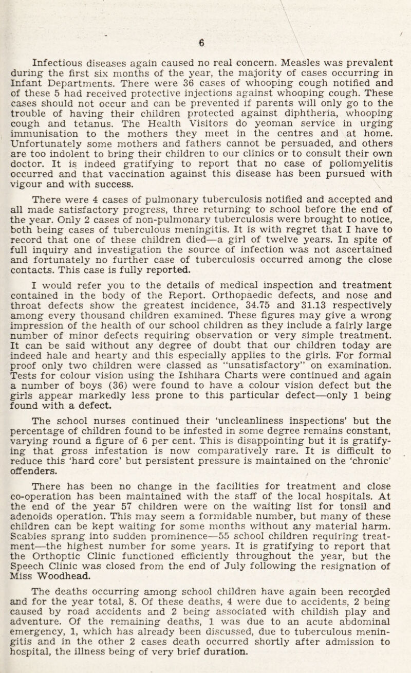 Infectious diseases again caused no real concern. Measles was prevalent during the first six months of the year, the majority of cases occurring in Infant Departments. There were 36 cases of whooping cough notified and of these 5 had received protective injections against whooping cough. These cases should not occur and can be prevented if parents will only go to the trouble of having their children protected against diphtheria, whooping cough and tetanus. The Health Visitors do yeoman service in urging immunisation to the mothers they meet in the centres and at home. Unfortunately some mothers and fathers cannot be persuaded, and others are too indolent to bring their children to our clinics or to consult their own doctor. It is indeed gratifying to report that no case of poliomyelitis occurred and that vaccination against this disease has been pursued with vigour and with success. There were 4 cEises of pulmonary tuberculosis notified and accepted and all made satisfactory progress, three returning to school before the end of the year. Only 2 cases of non-pulmonary tuberculosis were brought to notice, both being cases of tuberculous meningitis. It is with regret that I have to record that one of these children died—a girl of twelve years. In spite of full inquiry and investigation the source of infection wels not ascertained and fortunately no further case of tuberculosis occurred among the close contacts. This case is fully reported. I would refer you to the details of medical inspection and treatment contained in the body of the Report. Orthopaedic defects, and nose and throat defects show the greatest incidence, 34.75 and 31.13 respectively among every thousand children examined. These figures may give a wrong impression of the health of our school children as they include a fairly large number of minor defects requiring observation or very simple treatment. It can be said without any degree of doubt that our children today are indeed hale and hearty and this especially applies to the girls. For formal proof only two children were classed as “unsatisfactory” on examination. Tests for colour vision using the Ishihara Charts were continued and again a number of boys (36) were found to have a colour vision defect but the girls appear markedly less prone to this particular defect—only 1 being found with a defect. The school nurses continued their ‘uncleanliness inspections’ but the percentage of children found to be infested in some degree remains constant, varying round a figure of 6 per cent. This is disappointing but it is gratify¬ ing that gross infestation is now comparatively rare. It is difficult to reduce this ‘hard core’ but persistent pressure is maintained on the ‘chronic’ offenders. There haa been no change in the facilities for treatment and close co-operation has been maintained with the staff of the local hospitals. At the end of the year 57 children were on the waiting list for tonsil and adenoids operation. 'This may seem a formidable number, but many of these children can be kept waiting for some months without any material harm. Scabies sprang into sudden prominence—55 school children requiring treat¬ ment—the highest number for some years. It is gratifying to report that the Orthoptic Clinic functioned efficiently throughout the year, but the Speech Clinic was closed from the end of July following the resignation of Miss Woodhead. The deaths occurring among school children have again been reco]^ed and for the year total, 8. Of these deaths, 4 were due to accidents, 2 being caused by road accidents and 2 being associated with childish play and adventure. Of the remaining deaths, 1 was due to an acute abdominal emergency, 1, which has already been discussed, due to tuberculous menin¬ gitis and in the other 2 cases death occurred shortly after admission to hospital, the illness being of very brief duration.