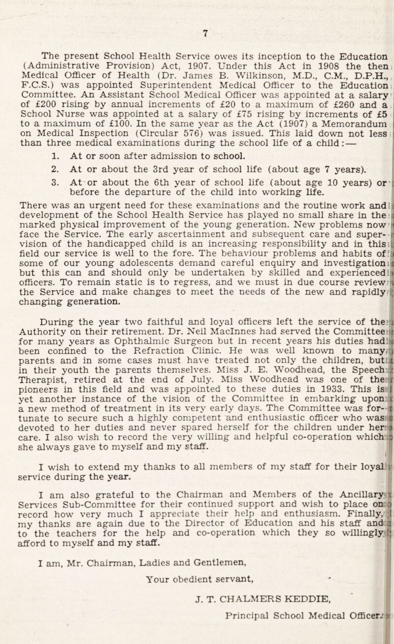 The present School Health Service owes its inception to the Education (Administrative Provision) Act, 1907. Under this Act in 1908 the them Medical Officer of Health (Dr. James B. Wilkinson, M.D., C.M., D.P.H.,, F.C.S.) was appointed Superintendent Medical Officer to the Education i Committee. An Assistant School Medical Officer was appointed at a salary of £200 rising by annual increments of £20 to a maximum of £260 and a.i School Nurse was appointed at a salary of £75 rising by increments of £5 to a maximum of £100. In the same year as the Act (1907) a Memorandum i on Medical Inspection (Circular 576) was issued. This laid down not less i than three medical examinations during the school life of a child:— > 1. At or soon after admission to school. 2. At or about the 3rd year of school life (about age 7 years). 3. At-or about the 6th year of school life (about age 10 years) or‘| before the departure of the child into working life. There was an urgent need for these examinations and the routine work andl;] development of the School Health Service has played no small share in the‘i marked physical improvement of the young generation. New problems now'i« face the Service. The early ascertainment and subsequent care and super--r vision of the handicapped child is an increasing responsibility and in thissh. field our service is well to the fore. The behaviour problems and habits ofM( some of our young adolescents demand careful enquiry and investigation n but this can and should only be undertaken by skilled and experiencedIti officers. To remain static is to regress, and we must in due course review.fv the Service and make changes to meet the needs of the new and rapidly?!* changing generation. During the year two faithful and loyal officers left the service of the:,] Authority on their retirement. Dr. Neil Macinnes had served the Committee:i| for many years as Ophthalmic Surgeon but in recent years his duties had;(M been confined to the Refraction Clinic. He was well known to manyriji parents and in some cases must have treated not only the children, butU in their youth the parents themselves. Miss J. E. Woodhead, the Speechuij Therapist, retired at the end of July. Miss Woodhead was one of thesif pioneers in this field and was appointed to these duties in 1933. This iss^ yet another instance of the vision of the Committee in embarking uponnjl a new method of treatment in its very early days. The Committee was for- i tunate to secure such a highly competent and enthusiastic officer who was;'$ devoted to her duties and never spared herself for the children under heriig. care. I also wish to record the very willing and helpful co-operation which’'*! she always gave to myself and my staff. I wish to extend my thanks to all members of my staff for their loyal>l' service during the year. I am also grateful to the Chairman and Members of the Ancillaryvi Services Sub-Committee for their continued support and wish to place oniQ record how very much I appreciate their help and enthusiasm. Finally, ;l my thanks are again due to the Director of Education and his staff andta to the teachers for the help and co-operation which they so willingly., afford to myself and my staff. I am, Mr. Chairman, Ladies and Gentlemen, Your obedient servant, J. T. CHALMERS KEDDIE, Principal School Medical Officerj^