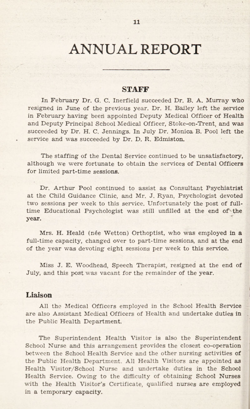 ANNUAL REPORT STAFF In February Dr. G. C. Inerfield succeeded Dr. B. A. Murray who resigned in June of the previous year. Dr. H. Bailey left the service in February having: been appointed Deputy Medical Officer of Health and Deputy Principal School Medical Officer, Stoke-on-Trent, and was succeeded by Dr. H. C. Jenningfs. In July Dr. Monica B. Pool left the service and was succeeded by Dr. D. R. Edmiston. The staffing of the Dental Service continued to be unsatisfactory, although we were fortunate to obtain the services of Dental Officers for limited part-time sessions. Dr. Arthur Pool continued to assist as Consultant Psychiatrist at the Child Guidance Clinic, and Mr. J. Ryan, Psychologist devoted two sessions per week to this service. Unfortunately the post of full¬ time Educational Psychologist was still unfilled at the end of - the year. Mrs. H. Heald (n6e Wetton) Orthoptist, who was employed in a full-time capacity, changed over to part-time sessions, and at the end of the year was devoting eight sessions per week to this service. Miss J. E. Woodhead, Speech Therapist, resigned at the end of July, and this post was vacant for the remainder of the year. Liaison All the Medical Officers employed in the School Health Service are also Assistant Medical Officers of Health and undertake duties in the Public Health Department. The Superintendent Health Visitor is also the Superintendent School Nurse and this arrangement provides the closest co-oj>eration between the School Health Service and the other nursing activities of the Public Health Department. All Health Visitors are appointed as Health Visitor/School Nurse and undertake duties in the School Health Service. Owing to the difficulty of obtaining School Nurses with the Health Visitor’s Certificate, qualified nurses are employed in a temjx)rary capacity.