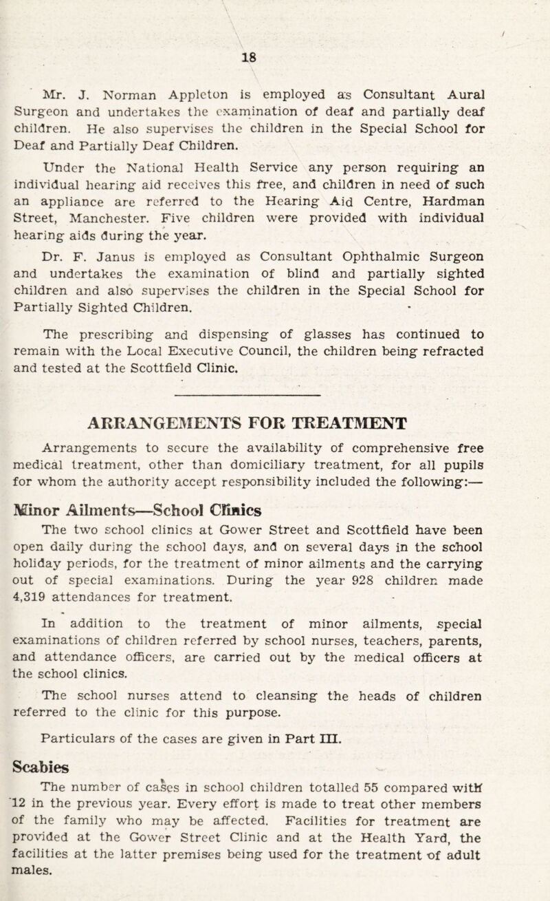 ]vlr. J. Norman Appleton is employed as Consultant Aural Surgeon and undertakes the examination of deaf and partially deaf children. He also supervises the children in the Special School for Deaf and Partially Deaf Children. Under the National Health Service any person requiring an individual hearing aid receives this free, and children in need of such an appliance are referred to the Hearing Aid Centre, Hardman Street, Manchester. Five children were provided with individual hearing aids during the year. Dr. F. Janus is employed as Consultant Ophthalmic Surgeon and undertakes the examination of blind and partially sighted children and also supervises the children in the Special School for Partially Sighted Children. The prescribing and dispensing of glasses has continued to remain with the Local Executive Council, the children being refracted and tested at the Scottfield Clinic. ARRANGEIMENTS FOR TREATMENT Arrangements to secure the availability of comprehensive free medical treatment, other than domiciliary treatment, for all pupils for whom the authority accept responsibility included the following:— Minor Aibnents—School Clmics The two school clinics at Glower Street and Scottfield have been open daily during the school days, and on several days in the school holiday periods, for the treatment of minor ailments and the carrying out of special examinations. During the year 928 children made 4,319 attendances for treatment. In addition to the treatment of minor ailments, special examinations of children referred by school nurses, teachers, parents, and attendance officers, are carried out by the medical officers at the school clinics. The school nurses attend to cleansing the heads of children referred to the clinic for this purpose. Particulars of the cases are given in Part m. Scabies The number of cases in school children totalled 55 compared with 12 in the previous year. Every effort is made to treat other members of the family who may be affected. Facilities for treatment are provided at the Gower Street Clinic and at the Health Yard, the facilities at the latter premises being used for the treatment of adult males.