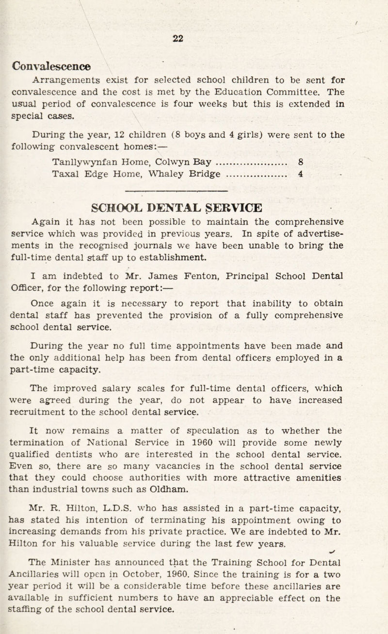 t 22 Convalescence Arrangements exist for selected school children to be sent for convalescence and the cost is met by the Education Committee. The usual period of convalescence is four weeks but this is extended in special cases. During the year, 12 children (8 boys and 4 girls) were sent to the following convalescent homes:— Tanllywynfan Home, Colwyn Bay . 8 Taxal Edge Home, Whaley Bridge . 4 SCHOOL DENTAL SERVICE Again it has not been possible to maintain the comprehensive service which was provided in previous years. In spite of advertise¬ ments in the recognised journals we have been imable to bring the full-time dental staff up to establishment. I am indebted to Mr. James Fenton, Principal School Dental Officer, for the following report:— Once again it is necessary to report that inability to obtain dental staff has prevented the provision of a fully comprehensive school dental service. During the year no full time appointments have been made and the only additional help has been from dental officers employed in a part-time capacity. The improved salary scales for full-time dental officers, which were agreed during the year, do not appear to have increased recruitment to the school dental service. It now remains a matter of speculation as to whether the termination of National Service in 1960 will provide some newly qualified dentists who are interested in the school dental service. Even so, there are so many vacancies in the school dental service that they could choose authorities with more attractive amenities than industrial towns such as Oldham. Mr, R. Hilton, L.D.S. who has assisted in a part-time capacity, has stated his intention of terminating his appointment owing to increasing demands from his private practice. We are indebted to Mr. Hilton for his valuable service during the last few years. The Minister has announced that the Training School for Dental Ancillaries will open in October, 1960. Since the training is for a two year period it will be a considerable time before these ancillaries are available in sufficient numbers to have an appreciable effect on the staffing of the school dental service.
