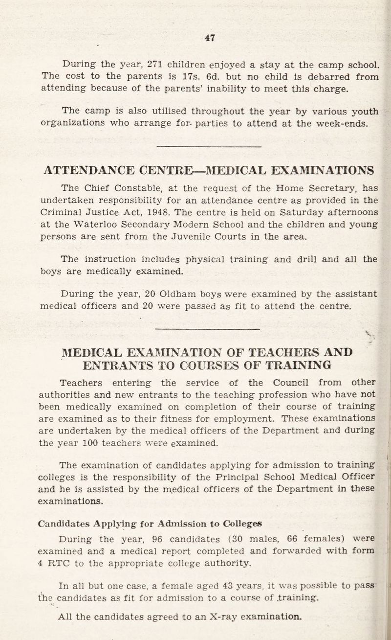 During the year, 271 children enjoyed a stay at the camp school. The cost to the parents is 17s, 6d. but no child is debarred from attending because of the parents’ inability to meet this charge. The camp is also utilised throughout the year by various youth organizations who arrange for- parties to attend at the week-ends. ATTENDANCE CENTRE—IMEDICAL EXAMINATIONS The Chief Constable, at the request of the Home Secretary, has undertaken responsibility for an attendance centre as provided in the Criminal Justice Act, 1948, The centre is held on Saturday afternoons at the Waterloo Secondary Modern School and the children and young persons are sent from the Juvenile Courts in the area. The instruction includes physical training and drill and all the boys are medically examined. During the year, 20 Oldham boys were examined by the assistant medical officers and 20 were passed as fit to attend the centre. IMEDICAL EXAI^IINATION OF TEACHERS AND ENTRANTS TO COURSES OF TRAINING Teachers entering the service of the Council from other authorities and new entrants to the teaching profession who have not been medically examined on completion of their course of training are examined as to their fitness for employment. These examinations are undertaken by the medical officers of the Department and during the year 100 teachers were examined. The examination of candidates applying for admission to training colleges is the responsibility of the Principal School Medical Officer and he is assisted by the n\edical officers of the Department In these examinations. Candidates Applying for Admission to Colleges During the year, 96 candidates (30 males, 66 females) were examined and a medical report completed and forvv’arded with form 4 RTC to the appropriate college authority. In all but one case, a female aged 43 years, it was possible to pass' the candidates as fit for admission to a course of .training. All the candidates agreed to an X-ray examination.