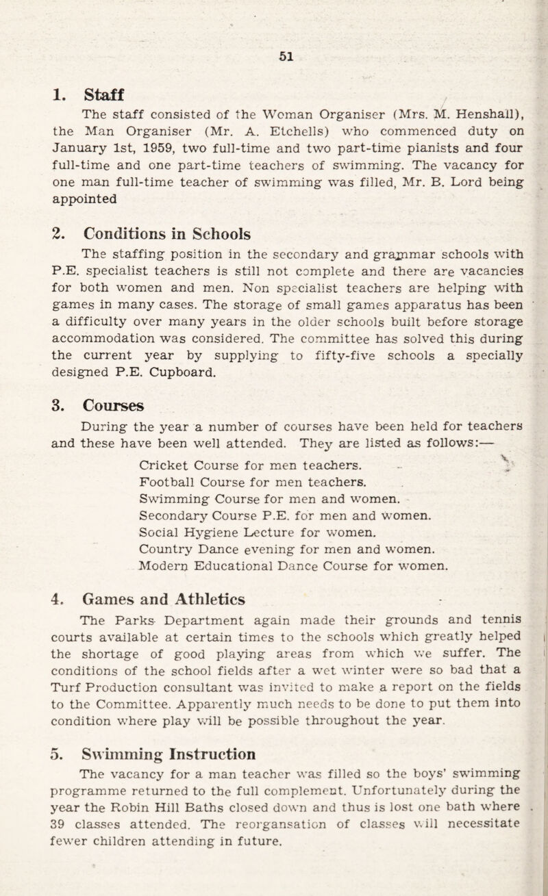 1. Staff The staff consisted of the Woman Organiser (Mrs. M. Henshail), the Man Organiser (Mr. A. Etchells) who commenced duty on January 1st, 1959, two full-time and two part-time pianists and four full-time and one part-time teachers of swimming. The vacancy for one man full-time teacher of swimming was filled, Mr. B. Lord being appointed 2. Conditions in Schools The staffing position in the secondary and graxnmar schools with P.E. specialist teachers is still not complete and there are vacancies for both women and men. Non specialist teachers are helping with games in many cases. The storage of small games apparatus has been a difficulty over many years in the older schools built before storage accommodation was considered. The committee has solved this during the current year by supplying to fifty-five schools a specially designed P.E. Cupboard. 3. Courses During the year a number of courses have been held for teachers and these have been well attended. They are listed as follows:— Cricket Course for men teachers. - Football Course for men teachers. Swimming Course for men and women. Secondary Course P.E. for men and women. Social Hygiene Lecture for women. Country Dance evening for men and women. Modern Educational Dance Course for women. 4. Games and Athletics The Parks- Department again made their grounds and tennis courts available at certain times to the schools which greatly helped the shortage of good playing areas from which we suffer. The conditions of the school fields after a wet winter were so bad that a Turf Production consultant was invited to make a report on the fields to the Committee. Apparently mmch needs to be done to put them into condition where play v.dll be possible throughout the year. 5. Swimming Instruction The vacancy for a man teacher was filled so the boys’ swimming programme returned to the full complement. Unfortunately during the year the Robin Hill Baths closed down and thus is lost one bath where 39 cl£LSses attended. The reorgansation of classes v. ill necessitate fewer children attending in future.