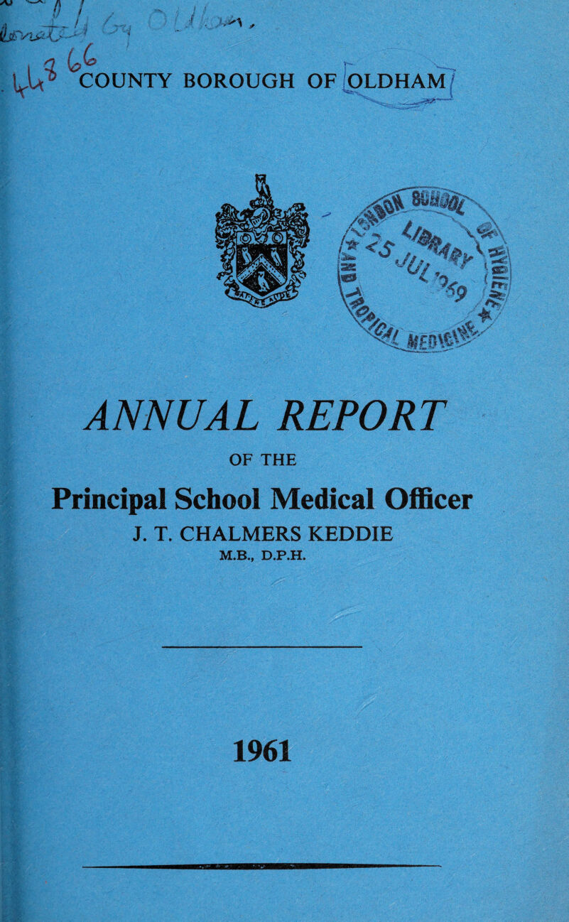 -D ! . oJ * I COUNTY BOROUGH OF OLDHAM ANNUAL REPORT OF THE 1 v f Principal School Medical Officer J. T. CHALMERS KEDDIE M.B., D.P.H. 1961
