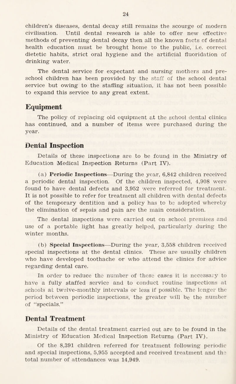 children’s diseases, dental decay still remains the scourge of modern civilisation. Until dental research is able to offer new effective methods of preventing dental decay then all the known facts of dental health education must be brought home to the public, i.e. correct dietetic habits, strict oral hygiene and the artificial fluoridation of drinking water. The dental service for expectant and nursing mothers and pre¬ school children has been provided by the staff of the school dental service but owing to the staffing situation, it has not been possible to expand this service to any great extent. Equipment The policy of replacing old equipment at the school dental clinics has continued, and a number of items were purchased during the year. Dental Inspection Details of these inspections are to be found in the Ministry of Education Medical Inspection Returns (Part IV). (a) Periodic Inspections—During the year, 6,842 children received a periodic dental inspection. Of the children inspected, 4,908 were found to have dental defects and 3,952 were referred for treatment. It is not possible to refer for treatment all children with dental defects of the temporary dentition and a policy has to be adopted whereby the elimination of sepsis and pain are the main consideration. The dental inspections were carried out on school premises and use of a portable light has greatly helped, particularly during the winter months. (b) Special Inspections—During the year, 3,558 children received special inspections at the dental clinics. These are usually children who have developed toothache or who attend the clinics for advice regarding dental care. In order to reduce the number of these cases it is necessary to have a fully staffed service and to conduct routine inspections at schools at twelve-monthly intervals or less if possible. The longer the period between periodic inspections, the greater will be the number of “specials.” Dental Treatment Details of the dental treatment carried out are to be found in the Ministry of Education Medical Inspection Returns (Part IV). Of the 8,391 children referred for treatment following periodic and special inspections, 5,955 accepted and received treatment and the total number of attendances was 14,949.