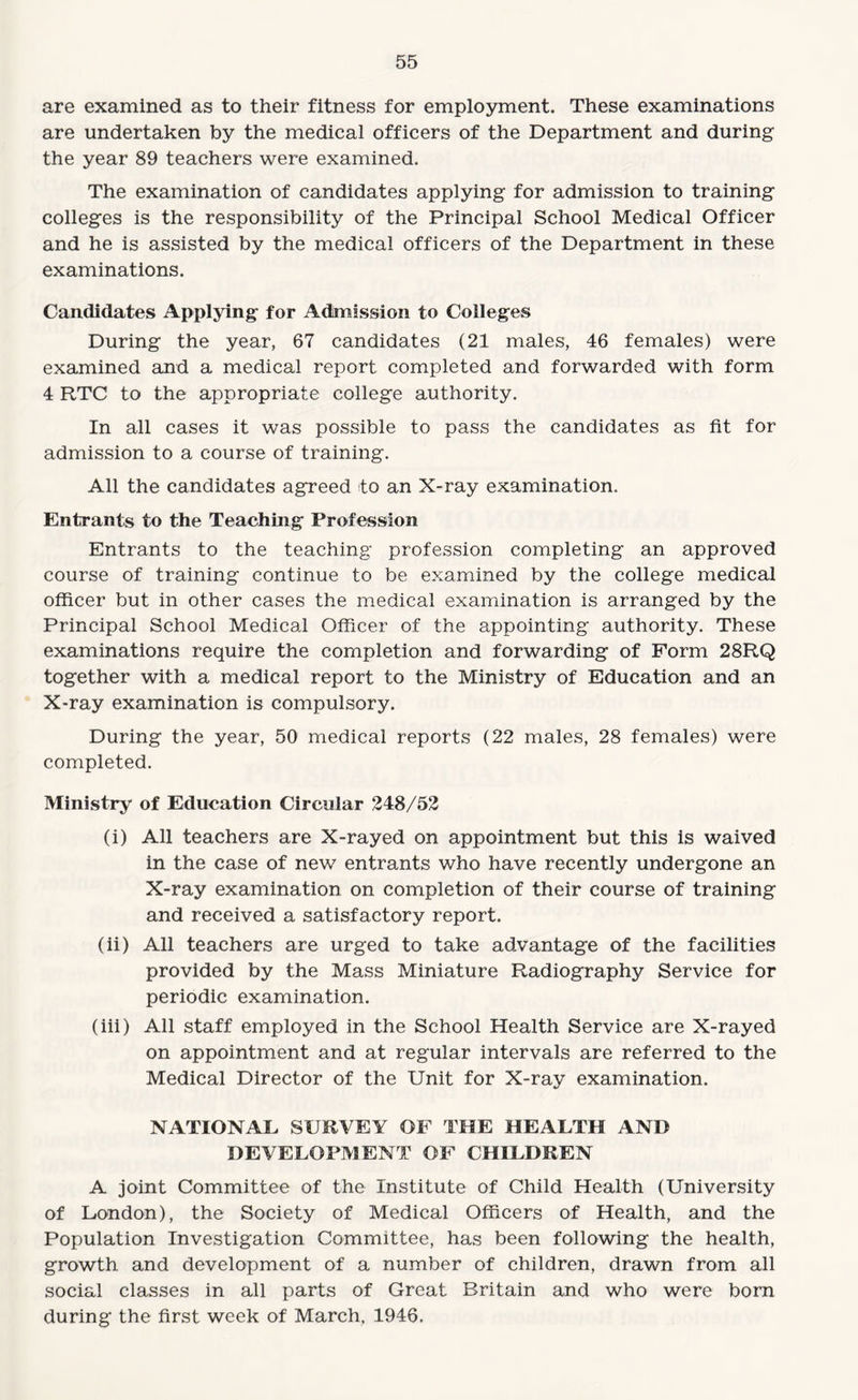 are examined as to their fitness for employment. These examinations are undertaken by the medical officers of the Department and during the year 89 teachers were examined. The examination of candidates applying for admission to training colleges is the responsibility of the Principal School Medical Officer and he is assisted by the medical officers of the Department in these examinations. Candidates Applying for Admission to Colleges During the year, 67 candidates (21 males, 46 females) were examined and a medical report completed and forwarded with form 4 RTC to the appropriate college authority. In all cases it was possible to pass the candidates as fit for admission to a course of training. All the candidates agreed to an X-ray examination. Entrants to the Teaching Profession Entrants to the teaching profession completing an approved course of training continue to be examined by the college medical officer but in other cases the medical examination is arranged by the Principal School Medical Officer of the appointing authority. These examinations require the completion and forwarding of Form 28RQ together with a medical report to the Ministry of Education and an X-ray examination is compulsory. During the year, 50 medical reports (22 males, 28 females) were completed. Ministry of Education Circular 248/52 (i) All teachers are X-rayed on appointment but this is waived in the case of new entrants who have recently undergone an X-ray examination on completion of their course of training and received a satisfactory report. (ii) All teachers are urged to take advantage of the facilities provided by the Mass Miniature Radiography Service for periodic examination. (iii) All staff employed in the School Health Service are X-rayed on appointment and at regular intervals are referred to the Medical Director of the Unit for X-ray examination. NATIONAE SURVEY OF THE HEALTH AND DEVELOPMENT OF CHILDREN A joint Committee of the Institute of Child Health (University of London), the Society of Medical Officers of Health, and the Population Investigation Committee, has been following the health, growth and development of a number of children, drawn from all social classes in all parts of Great Britain and who were born during the first week of March, 1946.