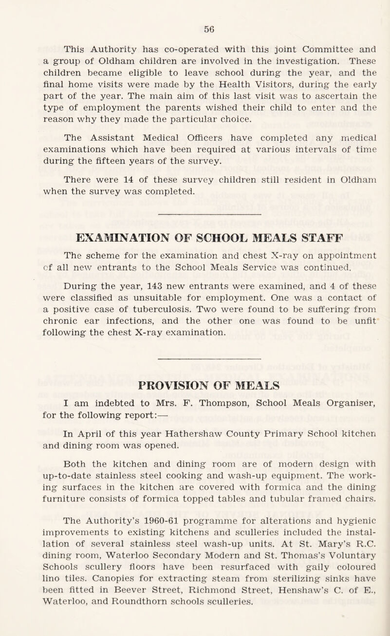 This Authority has co-operated with this joint Committee and a group of Oldham children are involved in the investigation. These children became eligible to leave school during the year, and the final home visits were made by the Health Visitors, during the early part of the year. The main aim of this last visit was to ascertain the type of employment the parents wished their child to enter and the reason why they made the particular choice. The Assistant Medical Officers have completed any medical examinations which have been required at various intervals of time during the fifteen years of the survey. There were 14 of these survey children still resident in Oldham when the survey was completed. EXAMINATION OF SCHOOL MEALS STAFF The scheme for the examination and chest X-ray on appointment of all new entrants to the School Meals Service was continued. During the year, 143 new entrants were examined, and 4 of these were classified as unsuitable for employment. One was a contact of a positive case of tuberculosis. Two were found to be suffering from chronic ear infections, and the other one was found to be unfit following the chest X-ray examination. PROVISION OF MEALS I am indebted to Mrs. F. Thompson, School Meals Organiser, for the following report:— In April of this year Hathershaw County Primary School kitchen and dining room was opened. Both the kitchen and dining room are of modern design with up-to-date stainless steel cooking and wash-up equipment. The work¬ ing surfaces in the kitchen are covered with formica and the dining furniture consists of formica topped tables and tubular framed chairs. The Authority’s 1960-61 programme for alterations and hygienic improvements to existing kitchens and sculleries included the instal¬ lation of several stainless steel wash-up units. At St. Mary’s R.C. dining room, Waterloo Secondary Modern and St. Thomas’s Voluntary Schools scullery floors have been resurfaced with gaily coloured lino tiles. Canopies for extracting steam from sterilizing sinks have been fitted in Beever Street, Richmond Street, Henshaw’s C. of E., Waterloo, and Roundthorn schools sculleries.