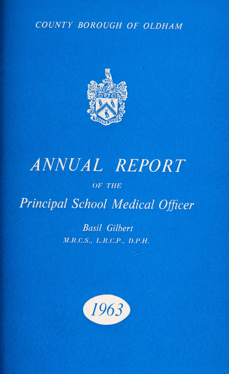 COUNTY BOROUGH OF OLDHAM ANNUAL REPORT OF THE Principal School Medical Officer Basil Gilbert M.R.C.S., L.R.C.P., D.P.H.
