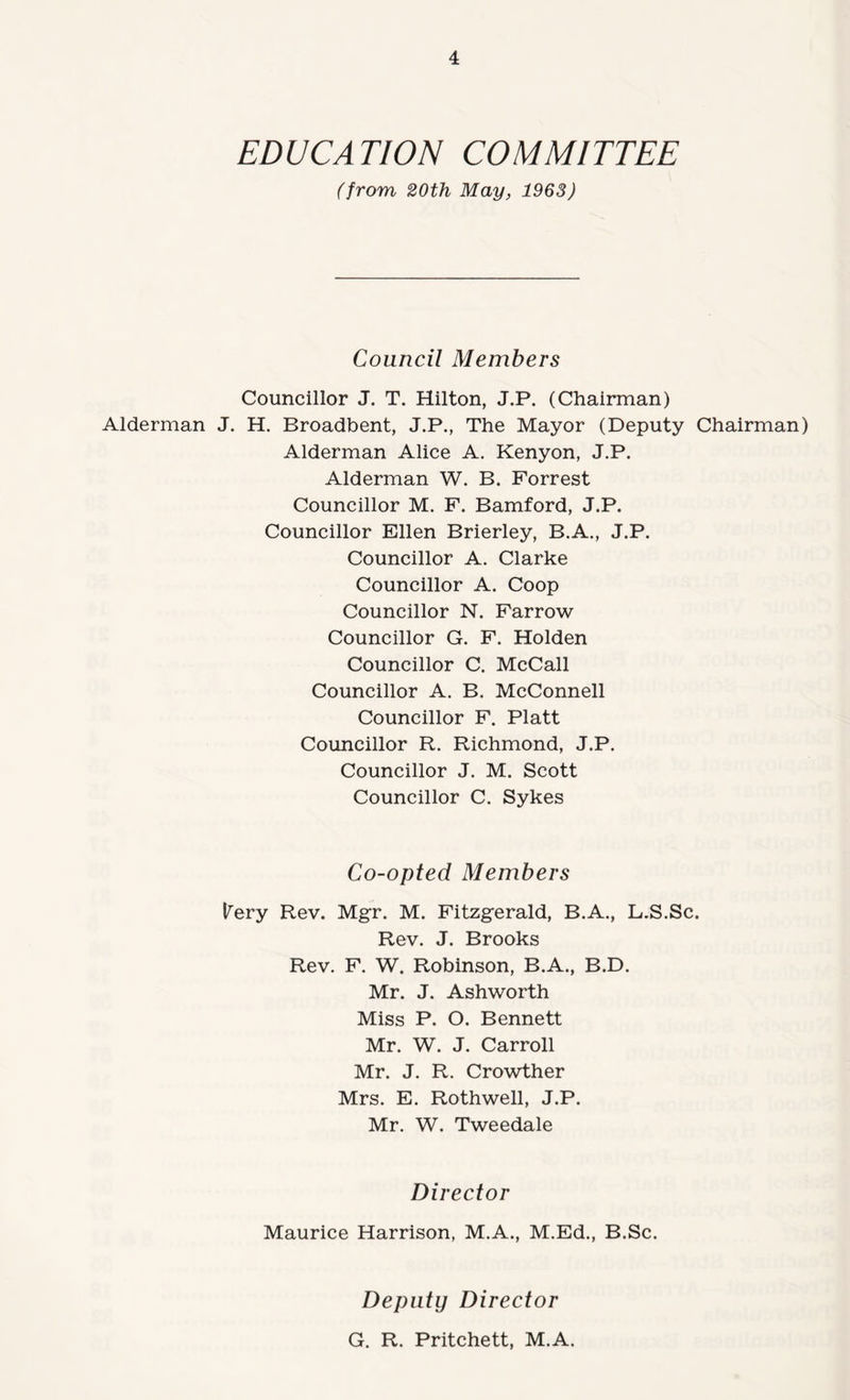 EDUCATION COMMITTEE (from 20th May, 1963) Council Members Councillor J. T. Hilton, J.P. (Chairman) Alderman J. H. Broadbent, J.P., The Mayor (Deputy Chairman) Alderman Alice A. Kenyon, J.P. Alderman W. B. Forrest Councillor M. P. Bamford, J.P. Councillor Ellen Brierley, B.A., J.P. Councillor A. Clarke Councillor A. Coop Councillor N. Farrow Councillor G. F. Holden Councillor C. McCall Councillor A. B. McConnell Councillor F. Platt Councillor R. Richmond, J.P. Councillor J. M. Scott Councillor C. Sykes Co-opted Members l^ery Rev. Mgr. M. Fitzgerald, B.A., L.S.Sc. Rev. J. Brooks Rev. F. W. Robinson, B.A., B.D. Mr. J. Ashworth Miss P. O. Bennett Mr. W. J. Carroll Mr. J. R. Crowther Mrs. E. Rothwell, J.P. Mr. W. Tweedale Director Maurice Harrison, M.A., M.Ed., B.Sc. Deputy Director G. R. Pritchett, M.A.