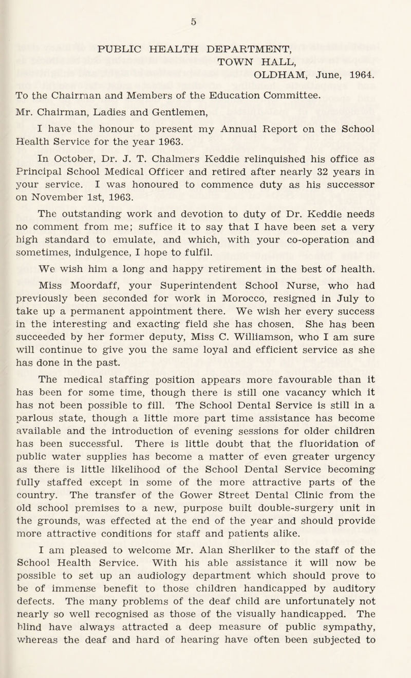 PUBLIC HEALTH DEPARTMENT, TOWN HALL, OLDHAM, June, 1964. To the Chairman and Members of the Education Committee. Mr. Chairman, Ladies and Gentlemen, I have the honour to present my Annual Report on the School Health Service for the year 1963. In October, Dr. J. T. Chalmers Keddie relinquished his office as Principal School Medical Officer and retired after nearly 32 years in your service. I was honoured to commence duty as his successor on November 1st, 1963. The outstanding work and devotion to duty of Dr. Keddie needs no comment from me; suffice it to say that I have been set a very high standard to emulate, and which, with your co-operation and sometimes, indulgence, I hope to fulfil. We wish him a long and happy retirement in the best of health. Miss Moordaff, your Superintendent School Nurse, who had previously been seconded for work in Morocco, resigned in July to take up a permanent appointment there. We wish her every success in the interesting and exacting field she has chosen. She has been succeeded by her former deputy. Miss C. Williamson, who I am sure will continue to give you the same loyal and efficient service as she has done in the past. The medical staffing position appears more favourable than it has been for some time, though there is still one vacancy which it has not been possible to fill. The School Dental Service is still in a parlous state, though a little more part time assistance has become available and the introduction of evening sessions for older children has been successful. There is little doubt that the fluoridation of public water supplies has become a matter of even greater urgency as there is little likelihood of the School Dental Service becoming fully staffed except in some of the more attractive parts of the country. The transfer of the Gower Street Dental Clinic from the old school premises to a new, purpose built double-surgery unit in the grounds, was effected at the end of the year and should provide more attractive conditions for staff and patients alike. I am pleased to welcome Mr. Alan Sherliker to the staff of the School Health Service. With his able assistance it will now be possible to set up an audiology department which should prove to be of immense benefit to those children handicapped by auditory defects. The many problems of the deaf child are unfortunately not nearly so well recognised as those of the visually handicapped. The blind have always attracted a deep measure of public sympathy, whereas the deaf and hard of hearing have often been subjected to