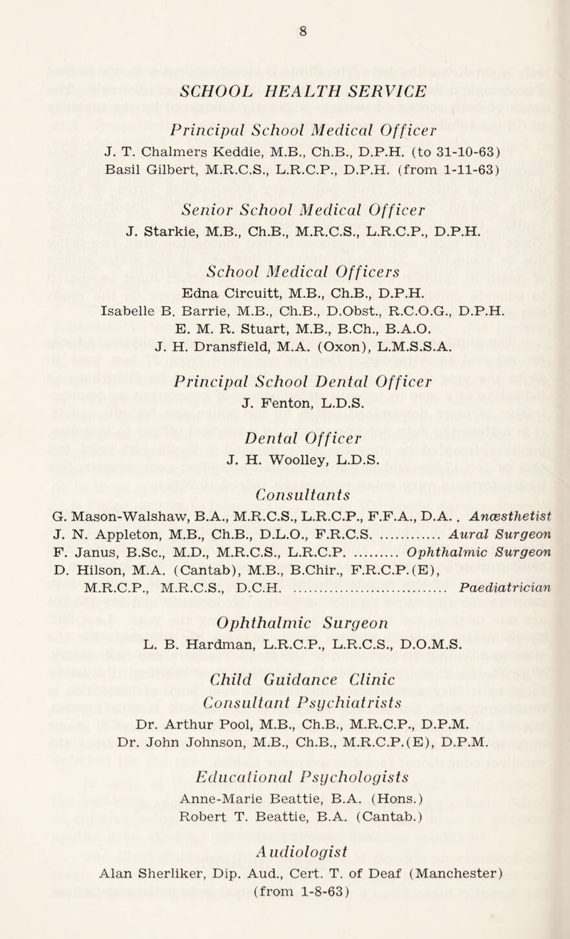 SCHOOL HEALTH SERVICE Principal School Medical Officer J. T. Chalmers Keddie, M.B., Ch.B., D.P.H. (to 31-10-63) Basil Gilbert, M.R.C.S., L.R.C.P., D.P.H. (from 1-11-63) Senior School Medical Officer J. Starkie, M.B., Ch.B., M.R.C.S., L.R.C.P., D.P.H. School Medical Officers Edna Circuitt, M.B., Ch.B., D.P.H. Isabelle B. Barrie, M.B., Ch.B., D.Obst., R.C.O.G., D.P.H. E. M. R. Stuart, M.B., B.Ch., B.A.O. J. H. Dransfield, M.A. (Oxon), L.M.S.S.A. Principal School Dental Officer J. Fenton, L.D.S. Dental Officer J. H. Woolley, L.D.S. Consultants G. Mason-Walshaw, B.A., M.R.C.S., L.R.C.P., F.F.A., D.A.. Ancesthetist J. N. Appleton, M.B., Ch.B., D.L.O., F.R.C.S. Aural Surgeon F. Janus, B.Sc., M.D., M.R.C.S., L.R.C.P. Ophthalmic Surgeon D. Hilson, M.A. (Cantab), M.B., B.Chir., F.R.C.P.(E), M.R.C.P., M.R.C.S., D.C.H. Paediatrician Ophthalmic Surgeon L. B. Hardman, L.R.C.P., L.R.C.S., D.O.M.S. Child Guidance Clinic Consultant Psychiatrists Dr. Arthur Pool, M.B., Ch.B., M.R.C.P., D.P.M. Dr. John Johnson, M.B., Ch.B., M.R.C.P.(E), D.P.M. Educational Psychologists Anne-Marie Beattie, B.A. (Hons.) Robert T. Beattie, B.A. (Cantab.) A iidiologist Alan Sherliker, Dip. Aud., Cert. T. of Deaf (Manchester) (from 1-8-63)