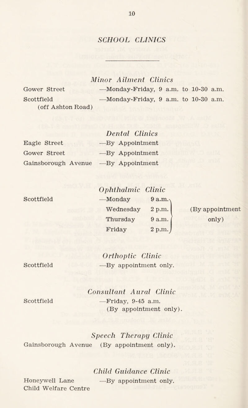 SCHOOL CLINICS Minor Ailment Clinics Gower Street —Monday-Friday, 9 a.m. to 10-30 a.m. Scottfield —Monday-Friday, 9 a.m. to 10-30 a.m. (off Ashton Road) Eagle Street Gower Street Gainsborough Avenue Dental Clinics —By Appointment —By Appointment —By Appointment Ophthalmic Clinic Scottfield —Monday 9 a.m.N Wednesday 2 p.m. (By appointment Thursday 9 a.m. ^ only) Friday 2 p.m.^ Orthoptic Clinic Scottfield —By appointment only. Consultant Aural Clinic Scottfield —Friday, 9-45 a.m. (By appointment only). Speech Therapy Clinic Gainsborough Avenue (By appointment only). Child Guidance Clinic Honeywell Lane —By appointment only. Child Welfare Centre