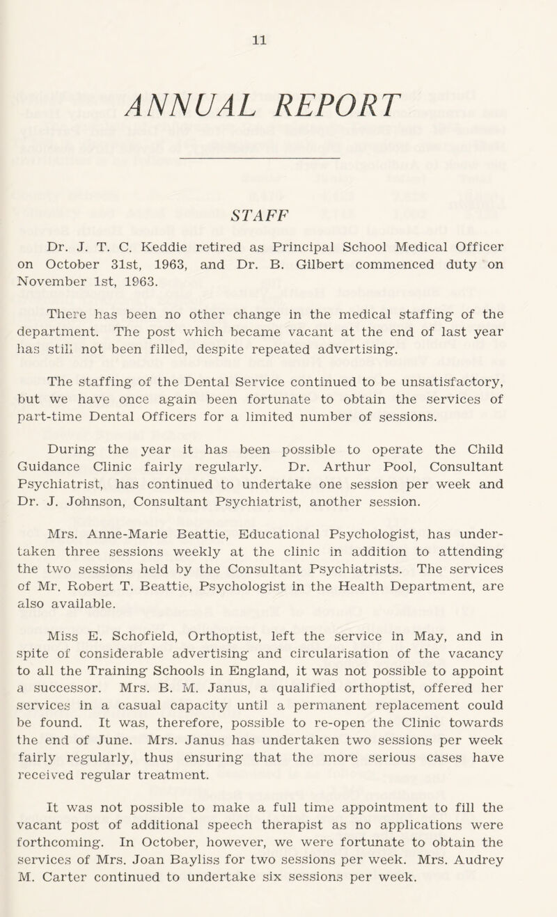 ANNUAL REPORT STAFF Dr. J. T. C. Keddie retired as Principal School Medical Officer on October 31st, 1963, and Dr. B. Gilbert commenced duty on November 1st, 1963. There has been no other change in the medical staffing of the department. The post which became vacant at the end of last year has still not been filled, despite repeated advertising. The staffing of the Dental Service continued to be unsatisfactory, but we have once again been fortunate to obtain the services of part-time Dental Officers for a limited number of sessions. During the year it has been possible to operate the Child Guidance Clinic fairly regularly. Dr. Arthur Pool, Consultant Psychiatrist, has continued to undertake one session per week and Dr. J. Johnson, Consultant Psychiatrist, another session. Mrs. Anne-Marie Beattie, Educational Psychologist, has under¬ taken three sessions weekly at the clinic in addition to attending the two sessions held by the Consultant Psychiatrists. The services of Mr. Robert T. Beattie, Psychologist in the Health Department, are also available. Miss E. Schofield, Orthoptist, left the service in May, and in spite of considerable advertising and circularisation of the vacancy to all the Training Schools in England, it was not possible to appoint a successor. Mrs. B. M. Janus, a qualified orthoptist, offered her services in a casual capacity until a permanent replacement could be found. It was, therefore, possible to re-open the Clinic towards the end of June. Mrs. Janus has undertaken two sessions per week fairly regularly, thus ensuring that the more serious cases have received regular treatment. It was not possible to make a full time appointment to fill the vacant post of additional speech therapist as no applications were forthcoming. In October, however, we were fortunate to obtain the services of Mrs. Joan Bayliss for two sessions per week. Mrs. Audrey M. Carter continued to undertake six sessions per week.