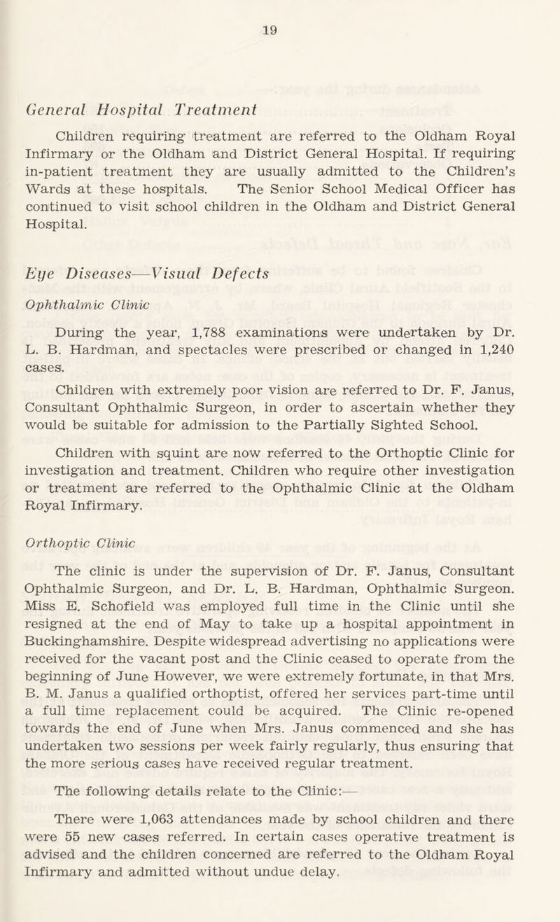 General Hospital Treatment Children requiring- treatment are referred to the Oldham Royal Infirmary or the Oldham and District General Hospital. If requiring- in-patient treatment they are usually admitted to the Children’s Wards at these hospitals. The Senior School Medical Officer has continued to visit school children in the Oldham and District General Hospital. Eye Diseases—Visual Defects Ophthalmic Clinic During the year, 1,788 examinations were undertaken by Dr. L. B. Hardman, and spectacles were prescribed or changed in 1,240 cases. Children with extremely poor vision are referred to Dr. F. Janus, Consultant Ophthalmic Surgeon, in order to ascertain whether they would be suitable for admission to the Partially Sighted School. Children v/ith squint are now referred to the Orthoptic Clinic for investigation and treatment. Children who require other investigation or treatment are referred to the Ophthalmic Clinic at the Oldham Royal Infirmary. Orthoptic Clinic The clinic is under the supervision of Dr. F. Janus, Consultant Ophthalmic Surgeon, and Dr. L. B. Hardman, Ophthalmic Surgeon. Miss E. Schofield was employed full time in the Clinic until she resigned at the end of May to take up a hospital appointment in Buckinghamshire. Despite widespread advertising no applications were received for the vacant post and the Clinic ceased to operate from the beginning of June However, we were exitremely fortunate, in that Mrs. B. M. Janus a qualified orthoptist, offered her services part-time until a full time replacement could be acquired. The Clinic re-opened towards the end of June when Mrs. Janus commenced and she has undertaken two sessions per week fairly regularly, thus ensuring that the more serious cases have received regular treatment. The following details relate to the Clinic— There were 1,063 attendances made by school children and there were 55 new cases referred. In certain cases operative treatment is advised and the children concerned are referred to the Oldham Royal Infirmary and admitted without undue delay.