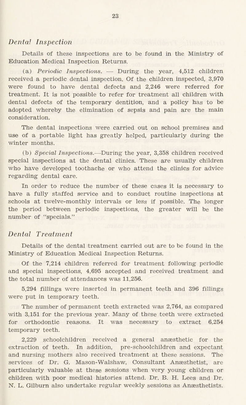 Dental Inspection Details of these inspections are to be found in the Ministry of Education Medical Inspection Returns. (a) Periodic Inspections. -— During the year, 4,512 children received a periodic dental inspection. Of the children inspected, 3,970 were found to have dental defects and 2,246 were referred for treatment. It is not possible to refer for treatment all children with dental defects of the temporary dentition, and a policy has to be adopted whereby the elimination of sepsis and pain are the main consideration. The dental inspections were carried out on school premises and use of a portable light has greatly helped, particularly during the winter months. (b) Special Inspections.-—During the year, 3,358 children received special inspections at the dental clinics. These are usually children who have developed toothache or who attend the clinics for advice regarding dental care. In order to reduce the number of these cases it is necessary to have a fully staffed service and to conduct routine inspections at schools at twelve-monthly intervals or less if possible. The longer the period between periodic inspections, the greater will be the number of “specials.” Dental Treatment Details of the dental treatment carried out are to be found in the Ministry of Education Medical Inspection Returns. Of the 7,214 children referred for treatment following periodic and special inspections, 4,695 accepted and received treatment and the total number of attendances was 11,256. 5,294 fillings were inserted in permanent teeth and 396 fillings were put in temporary teeth. The number of permanent teeth extracted was 2,764, as compared with 3,151 for the previous year. Many of these teeth were extracted for orthodontic reasons. It was necessary to extract 6,254 temporary teeth. 2,229 schoolchildren received a general anaesthetic for the extraction of teeth. In addition, pre-schoolchildren and expectant and nursing mothers also received treatment at these sessions. The services of Dr. G. Mason-Walshaw, Consultant Anesthetist, are particularly valuable at these sessions when very young children or children with poor medical histories attend. Dr. B. H. Lees and Dr. N. L. Gilburn also undertake regular weekly sessions as Anesthetists.
