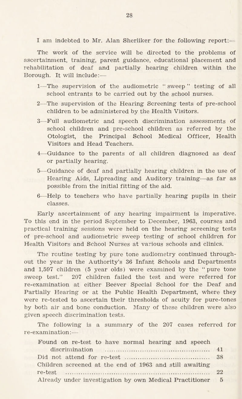 I am indebted to Mr. Alan Sherliker for the following report:— The work of the service will be directed to the problems of ascertainment, training, parent guidance, educational placement and rehabilitation of deaf and partially hearing children within the Borough. It will include:— 1— The supervision of the audiometric “ sweep ” testing of all school entrants to be carried out by the school nurses. 2— The supervision of the Hearing Screening tests of pre-school children to be administered by the Health Visitors. 3— Full audiometric and speech discrimination assessments of school children and pre-school children as referred by the Otologist, the Principal School Medical Officer, Health Visitors and Head Teachers. 4— Guidance to the parents of all children diagnosed as deaf or partially hearing. 5— Guidance of deaf and partially hearing children in the use of Hearing Aids, Lipreading and Auditory training—as far as possible from the initial fitting of the aid. 6— Help to teachers who have partially hearing pupils in their classes. Early ascertainment of any hearing impairment is imperative. To this end in the period September to December, 1963, courses and practical training sessions were held on the hearing screening tests of pre-school and audiometric sweep testing of school children for Health Visitors and School Nurses at various schools and clinics. The routine testing by pure tone audiometry continued through¬ out the year in the Authority’s 36 Infant Schools and Departments and 1,597 children (5 year olds) were examined by the “ pure tone sweep test.” 207 children failed the test and were referred for re-examination at either Beever Special School for the Deaf and Partially Hearing or at the Public Health Department, where they were re-tested to ascertain their thresholds of acuity for pure-tones by both air and bone conduction. Many of these children were also given speech discrimination tests. The following is a summary of the 207 cases referred for re-examination:— Found on re-test to have normal hearing and speech discrimination . 41 Did not attend for re-test . 38 Children screened at the end of 1963 and still awaiting re-test . 22 Already under investigation by own Medical Practitioner 5