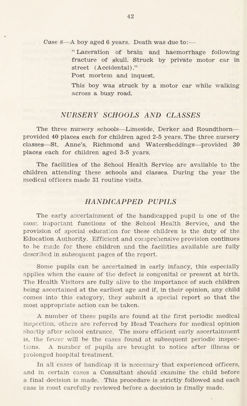 Case 8—'A boy aged 6 years. Death was due to:-— “ Laceration of brain and haemorrhage following fracture of skull. Struck by private motor car in street (Accidental).” Post mortem and inquest. This boy was struck by a motor car while walking across a busy road. NURSERY SCHOOLS AND CLASSES The three nursery schools—^Limeside, Derker and Roundthorn— provided 40 places each for children aged 2-5 years. The three nursery classesi—St. Anne’s, Riichmond and Watersheddings^—^provided 30 places each for children aged 3-5 years. The facilities of the School Health Service are available to the children attending these schools and classes. During /the year the medical officers made 31 routine visits. HANDICAPPED PUPILS The early ascertainment of the handicapped pupil is one of the moss important functions of the School Health Service, and the provision of special education for these children is the duty of the Education Authority. Efficient and comprehensive provision continues to be made for these children and the facilities available are fully described in subsequent pages of the report. Some pupils can be ascertained in early infancy, this especially applies when the cause of the defect is congenital or present at birth. The Health Visitors are fully alive to the importance of such children being ascertained at the earliest age and if, in their opinion, any child comes into this category, they submit a special report so that the most appropriate action can be taken. A number of these pupils are found at the first periodic medical inspection, others are referred by Head Teachers for medical opinion shortly after school entrance. The more efficient early ascertainment IS, the fewer will be the cases found at subsequent periodic inspec¬ tions. A number of pupils are brought to notice after illness or prolonged hospital treatment. In all cases of handicap it is necessary that experienced officers, and in certain cases a Consultant should examine the child before a final decision is made. This procedure is strictly followed and each case is most carefully reviewed before a decision is finally made.
