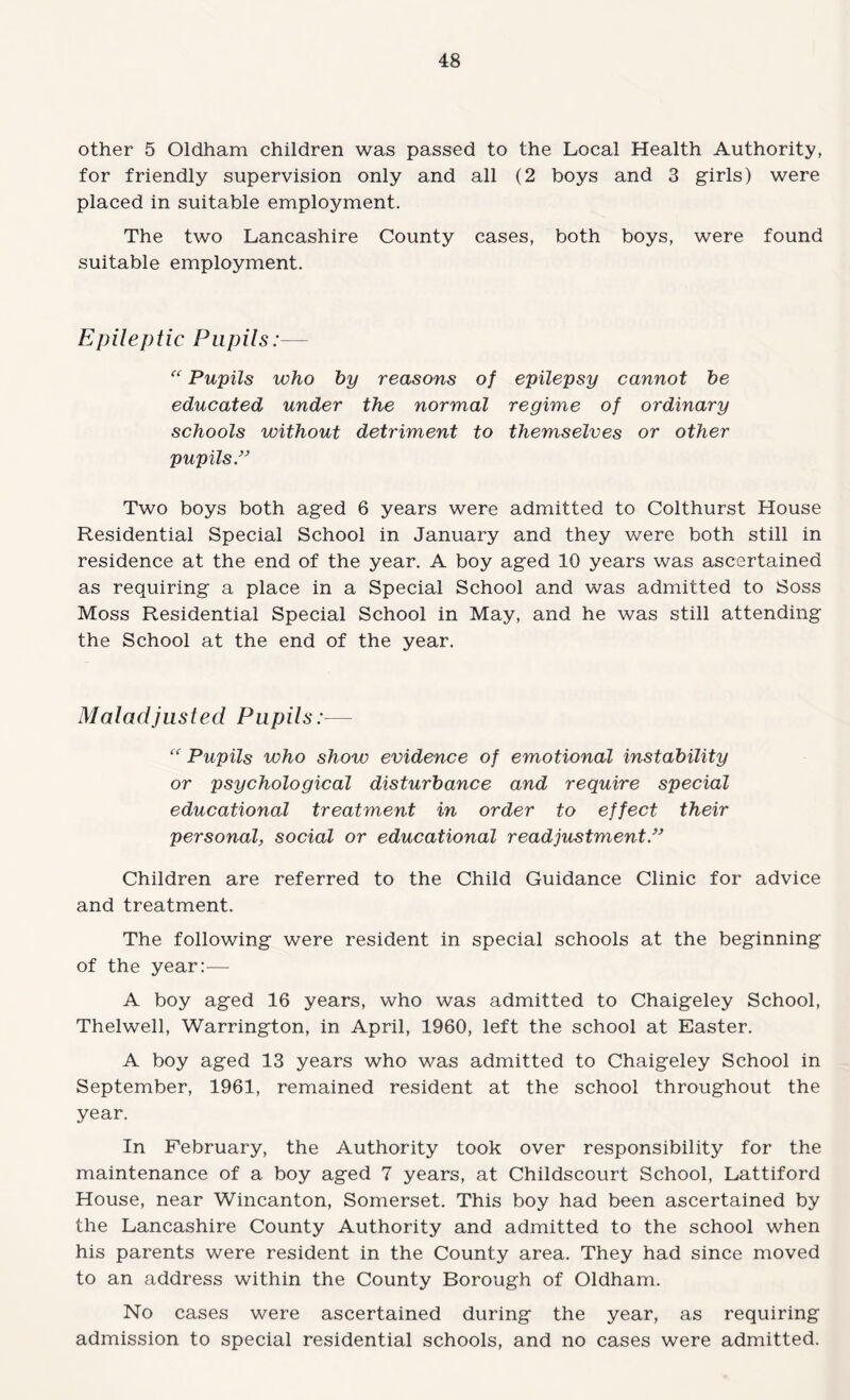 other 5 Oldham children was passed to the Local Health Authority, for friendly supervision only and all (2 boys and 3 girls) were placed in suitable employment. The two Lancashire County cases, both boys, were found suitable employment. Epileptic Pupils:— Pupils who by reasons of epilepsy cannot be educated under the normal regime of ordinary schools without detriment to themselves or other pupilsP Two boys both aged 6 years were admitted to Colthurst House Residential Special School in January and they were both still in residence at the end of the year. A boy aged 10 years was ascertained as requiring a place in a Special School and was admitted to Soss Moss Residential Special School in May, and he was still attending the School at the end of the year. Maladjusted Pupils:— Pupils who show evidence of emotional instability or psychological disturbance and require special educational treatment in order to effect their personal, social or educational readjustments Children are referred to the Child Guidance Clinic for advice and treatment. The following were resident in special schools at the beginning of the year;— A boy aged 16 years, who was admitted to Chaigeley School, Thelwell, Warrington, in April, 1960, left the school at Easter. A boy aged 13 years who was admitted to Chaigeley School in September, 1961, remained resident at the school throughout the year. In February, the Authority took over responsibility for the maintenance of a boy aged 7 years, at Childscourt School, Lattiford House, near Wincanton, Somerset. This boy had been ascertained by the Lancashire County Authority and admitted to the school when his parents were resident in the County area. They had since moved to an address within the County Borough of Oldham. No cases were ascertained during the year, as requiring admission to special residential schools, and no cases were admitted.