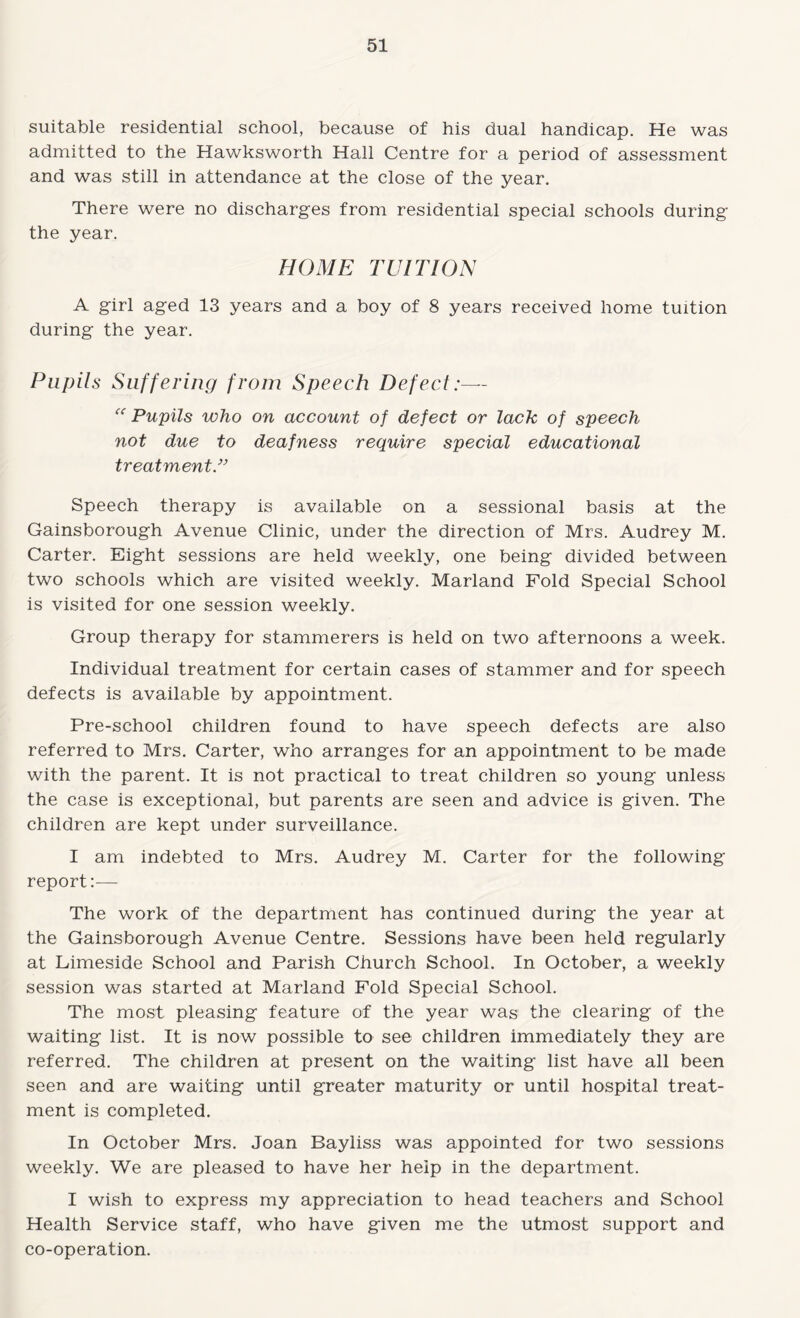 suitable residential school, because of his dual handicap. He was admitted to the Hawksworth Hall Centre for a period of assessment and was still in attendance at the close of the year. There were no discharges from residential special schools during the year. HOME TUITION A girl aged 13 years and a boy of 8 years received home tuition during the year. Pupils Suffering from Speech Defect:— Pupils who on account of defect or lack of speech not due to deafness require special educational treatments Speech therapy is available on a sessional basis at the Gainsborough Avenue Clinic, under the direction of Mrs. Audrey M. Carter. Eight sessions are held weekly, one being divided between two schools which are visited weekly. Marland Fold Special School is visited for one session weekly. Group therapy for stammerers is held on two afternoons a week. Individual treatment for certain cases of stammer and for speech defects is available by appointment. Pre-school children found to have speech defects are also referred to Mrs. Carter, who arranges for an appointment to be made with the parent. It is not practical to treat children so young unless the case is exceptional, but parents are seen and advice is given. The children are kept under surveillance. I am indebted to Mrs. Audrey M. Carter for the following report:— The work of the department has continued during the year at the Gainsborough Avenue Centre. Sessions have been held regularly at Limeside School and Parish Church School. In October, a weekly session was started at Marland Fold Special School. The most pleasing feature of the year was the clearing of the waiting list. It is now possible to see children immediately they are referred. The children at present on the waiting list have all been seen and are waiting until greater maturity or until hospital treat¬ ment is completed. In October Mrs. Joan Bayliss was appointed for two sessions weekly. We are pleased to have her help in the department. I wish to express my appreciation to head teachers and School Health Service staff, who have given me the utmost support and co-operation.