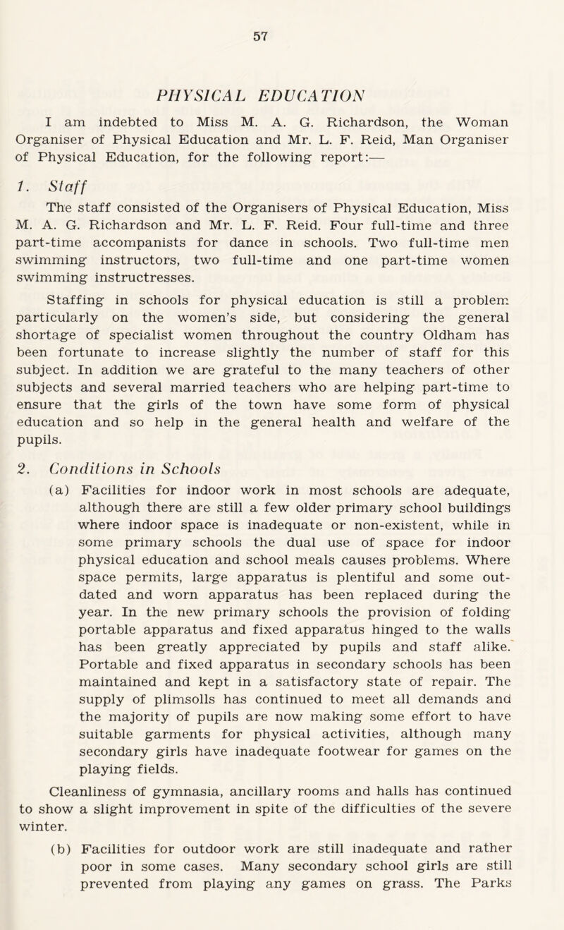 PHYSICAL EDUCATION I am indebted to Miss M. A. G. Richardson, the Woman Organiser of Physical Education and Mr. L. F. Reid, Man Organiser of Physical Education, for the following report:— 1. Staff The staff consisted of the Organisers of Physical Education, Miss M, A. G. Richardson and Mr. L. F. Reid. Four full-time and three part-time accompanists for dance in schools. Two full-time men swimming instructors, two full-time and one part-time women swimming instructresses. Staffing in schools for physical education is still a problem. particularly on the women’s side, but considering the general shortage of specialist women throughout the country Oldham has been fortunate to increase slightly the number of staff for this subject. In addition we are grateful to the many teachers of other subjects and several married teachers who are helping part-time to ensure that the girls of the town have some form of physical education and so help in the general health and welfare of the pupils. 2. Conditions in Schools (a) Facilities for indoor work in most schools are adequate, although there are still a few older primary school buildings where indoor space is inadequate or non-existent, while in some primary schools the dual use of space for indoor physical education and school meals causes problems. Where space permits, large apparatus is plentiful and some out¬ dated and worn apparatus has been replaced during the year. In the new primary schools the provision of folding portable apparatus and fixed apparatus hinged to the walls has been greatly appreciated by pupils and staff alike.' Portable and fixed apparatus in secondary schools has been maintained and kept in a satisfactory state of repair. The supply of plimsolls has continued to meet all demands and the majority of pupils are now making some effort to have suitable garments for physical activities, although many secondary girls have inadequate footwear for games on the playing fields. Cleanliness of gymnasia, ancillary rooms and halls has continued to show a slight improvement in spite of the difficulties of the severe winter. (b) Facilities for outdoor work are still inadequate and rather poor in some cases. Many secondary school girls are still prevented from playing any games on grass. The Parks