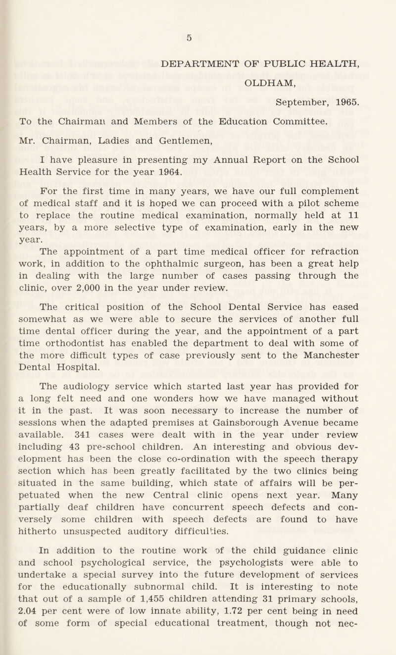 DEPARTMENT OF PUBLIC HEALTH, OLDHAM, September, 1965. To the Chairman and Members of the Education Committee. Mr. Chairman, Ladies and Gentlemen, I have pleasure in presenting my Annual Report on the School Health Service for the year 1964. For the first time in many years, we have our full complement of medical staff and it is hoped we can proceed with a pilot scheme to replace the routine medical examination, normally held at 11 years, by a more selective type of examination, early in the new year. The appointment of a part time medical officer for refraction work, in addition to the ophthalmic surgeon, has been a great help in dealing with the large number of cases passing through the clinic, over 2,000 in the year under review. The critical position of the School Dental Service has eased somewhat as we were able to secure the services of another full time dental officer during the year, and the appointment of a part time orthodontist has enabled the department to deal with some of the more difficult types of case previously sent to the Manchester Dental Hospital. The audiology service which started last year has provided for a long felt need and one wonders how we have managed without it in the past. It was soon necessary to increase the number of sessions when the adapted premises at Gainsborough Avenue became available. 341 cases were dealt with in the year under review including 43 pre-school children. An interesting and obvious dev¬ elopment has been the close co-ordination with the speech therapy section which has been greatly facilitated by the two clinics being situated in the same building, which state of affairs will be per¬ petuated when the new Central clinic opens next year. Many partially deaf children have concurrent speech defects and con¬ versely some children with speech defects are found to have hitherto unsuspected auditory difficulties. In addition to the routine work of the child guidance clinic and school psychological service, the psychologists were able to undertake a special survey into the future development of services for the educationally subnormal child. It is interesting to note that out of a sample of 1,455 children attending 31 primary schools, 2.04 per cent were of low innate ability, 1.72 per cent being in need of some form of special educational treatment, though not nec-