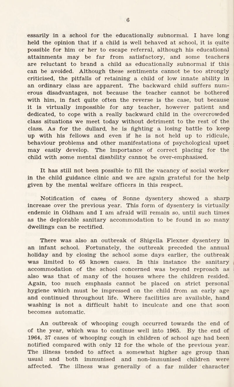 essarily in a school for the educationally subnormal. I have long held the opinion that if a child is well behaved at school, it is quite possible for him or her to escape referral, although his educational attainments may be far from satisfactory, and some teachers are reluctant to brand a child as educationally subnormal if this can be avoided. Although these sentiments cannot be too strongly criticised, the pitfalls of retaining a child of low innate ability in an ordinary class are apparent. The backward child suffers num¬ erous disadvantages, not because the teacher cannot be bothered with him, in fact quite often the reverse is the case, but because it is virtually impossible for any teacher, however patient and dedicated, to cope with a really backward child in the overcrowded class situations we meet today without detriment to the rest of the class. As for the dullard, he is fighting a losing battle to keep up with his fellows and even if he is not held up to ridicule, behaviour problems and other manifestations of psychological upset may easily develop. The importance of correct placing for the child with some mental disability cannot be over-emphasised. It has still not been possible to fill the vacancy of social worker in the child guidance clinic and we are again grateful for the help given by the mental welfare officers in this respect. Notification of cases of Sonne dysentery showed a sharp increase over the previous year. This form of dysentery is virtually endemic in Oldham and I am afraid will remain so, until such times as the deplorable sanitary accommodation to be found in so many dwellings can be rectified. There was also an outbreak of Shigella Flexner dysentery in an infant school. Fortunately, the outbreak preceded the annual holiday and by closing the school some days earlier, the outbreak was limited to 65 known cases. In this instance the sanitary | accommodation of the school concerned was beyond reproach as I also was that of many of the houses where the children resided. Again, too much emphasis cannot be placed on strict personal hygiene which must be impressed on the child from an early age and continued throughout life. Where facilities are available, hand washing is not a difficult habit to inculcate and one that soon becomes automatic. An outbreak of whooping cough occurred towards the end of of the year, which was to continue well into 1965. By the end of 1964, 37 cases of whooping cough in children of school age had been notified compared with only 12 for the whole of the previous year. The illness tended to affect a somewhat higher age group than usual and both immunised and non-immunised children were affected. The illness was generally of a far milder character