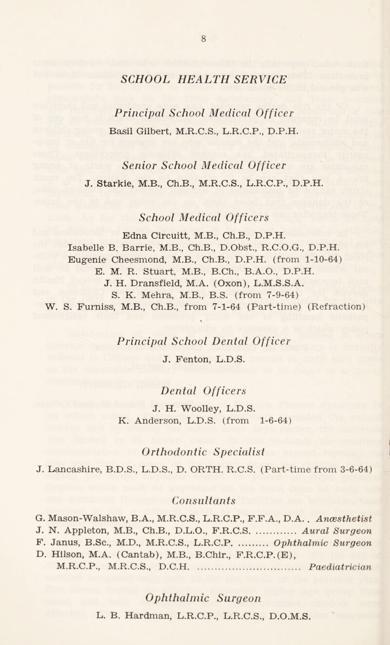 SCHOOL HEALTH SERVICE Principal School Medical Officer Basil Gilbert, M.R.C.S., L.R.C.P., D.P.H. Senior School Medical Officer J. Starkie, M.B., Ch.B., M.R.C.S., L.R.C.P., D.P.H. School Medical Officers Edna Circuitt, M.B., Ch.B., D.P.H. Isabelle B. Barrie, M.B., Ch.B., D.Obst., R.C.O.G., D.P.H. Eugenie Cheesmond, M.B., Ch.B., D.P.H. (from 1-10-64) E. M. R. Stuart, M.B., B.Ch., B.A.O., D.P.H. J. H. Dransfield, M.A. (Oxon), L.M.S.S.A. S. K. Mehra, M.B., B.S. (from 7-9-64) W. S. Furniss, M.B., Ch.B., from 7-1-64 (Part-time) (Refraction) Principal School Dental Officer J. Fenton, L.D.S. Dental Officers J. H. Woolley, L.D.S. K. Anderson, L.D.S. (from 1-6-64) Orthodontic Specialist J. Lancashire, B.D.S., L.D.S., D. ORTH. R.C.S. (Part-time from 3-6-64) Consultants G. Mason-Walshaw, B.A., M.R.C.S., L.R.C.P., F.F.A., D.A. . Anaesthetist J. N. Appleton, M.B., Ch.B., D.L.O., F.R.C.S. Aural Surgeon F. Janus, B.Sc., M.D., M.R.C.S., L.R.C.P. Ophthalmic Surgeon D. Hilson, M.A. (Cantab), M.B., B.Chir., F.R.C.P.(E), M.R.C.P., M.R.C.S., D.C.H. Paediatrician Ophthalmic Surgeon L. B. Hardman, L.R.C.P., L.R.C.S., D.O.M.S.