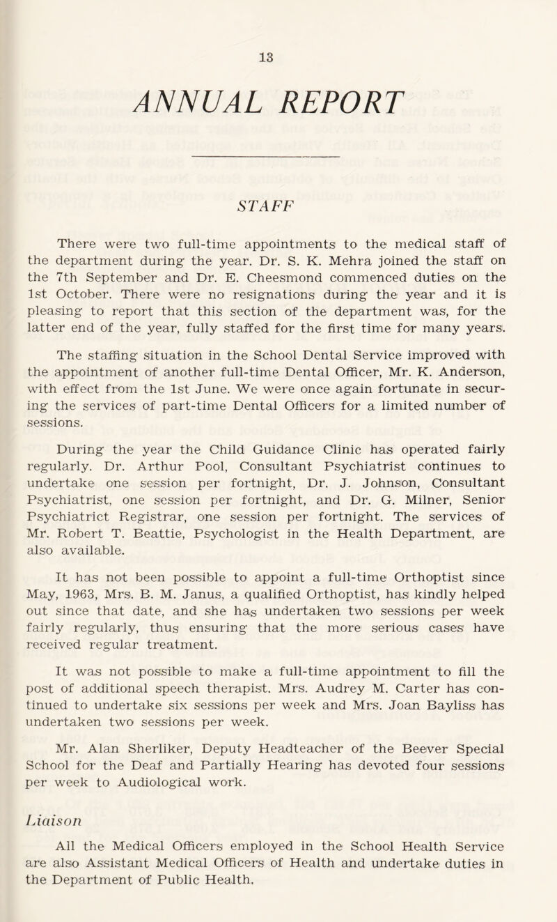 ANNUAL REPORT STAFF There were two full-time appointments to the medical staff of the department during the year. Dr. S. K. Mehra joined the staff on the 7th September and Dr. E. Cheesmond commenced duties on the 1st October. There were no< resignations during the year and it is pleasing to report that this section of the department was, for the latter end of the year, fully staffed for the first time for many years. The staffing situation in the School Dental Service improved with the appointment of another full-time Dental Officer, Mr. K. Anderson, with effect from the 1st June. We were once again fortunate in secur¬ ing the services of part-time Dental Officers for a limited number of sessions. During the year the Child Guidance Clinic has operated fairly regularly. Dr. Arthur Pool, Consultant Psychiatrist continues to undertake one session per fortnight, Dr. J. Johnson, Consultant Psychiatrist, one session per fortnight, and Dr. G. Milner, Senior Psychiatrict Registrar, one session per fortnight. The services of Mr. Robert T. Beattie, Psychologist in the Health Department, are also available. It has not been possible to appoint a full-time Orthoptist since May, 1963, Mrs. B. M. Janus, a qualified Orthoptist, has kindly helped out since that date, and she has undertaken two sessions per week fairly regularly, thus ensuring that the more serious cases have received regular treatment. It was not possible to make a full-time appointment to fill the post of additional speech therapist. Mrs. Audrey M. Carter has con¬ tinued to undertake six sessions per week and Mrs. Joan Bayliss has undertaken two sessions per week. Mr. Alan Sherliker, Deputy Headteacher of the Beever Special School for the Deaf and Partially Hearing has devoted four sessions per week to Audiological work. Liaison All the Medical Officers employed in the School Health Service are also Assistant Medical Officers of Health and undertake duties in the Department of Public Health.