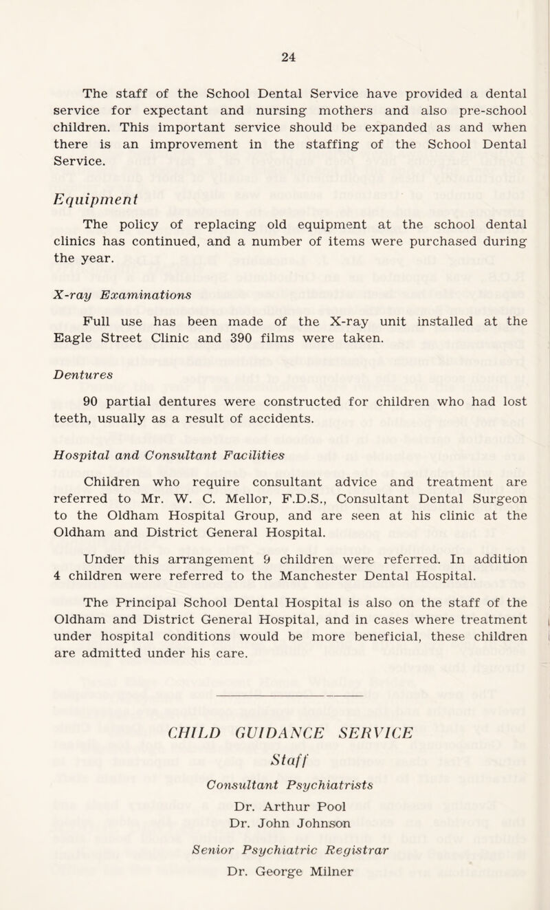 The staff of the School Dental Service have provided a dental service for expectant and nursing mothers and also pre-school children. This important service should be expanded as and when there is an improvement in the staffing of the School Dental Service. Equipment The policy of replacing old equipment at the school dental clinics has continued, and a number of items were purchased during the year. X-ray Examinations Full use has been made of the X-ray unit installed at the Eagle Street Clinic and 390 films were taken. Dentures 90 partial dentures were constructed for children who had lost teeth, usually as a result of accidents. Hospital and Consultant Facilities Children who require consultant advice and treatment are referred to Mr. W. C. Mellor, F.D.S., Consultant Dental Surgeon to the Oldham Hospital Group, and are seen at his clinic at the Oldham and District General Hospital. Under this arrangement 9 children were referred. In addition 4 children were referred to the Manchester Dental Hospital. The Principal School Dental Hospital is also on the staff of the Oldham and District General Hospital, and in cases where treatment under hospital conditions would be more beneficial, these children are admitted under his care. CHILD GUIDANCE SERVICE Staff Consultant Psychiatrists Dr. Arthur Pool Dr. John Johnson Senior Psychiatric Registrar Dr. George Milner