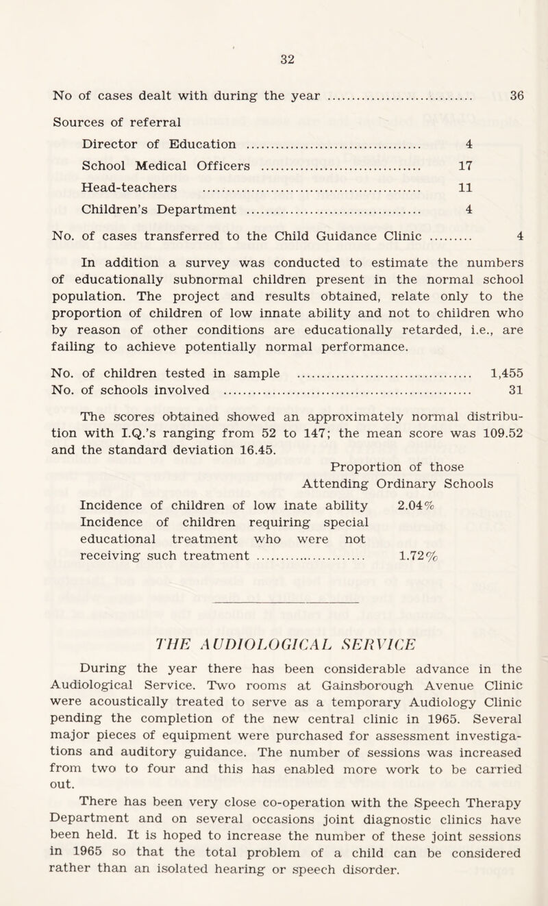 No of cases dealt with during the year . 36 Sources of referral Director of Education . 4 School Medical Officers . 17 Head-teachers . 11 Children’s Department . 4 No. of cases transferred to the Child Guidance Clinic . 4 In addition a survey was conducted to estimate the numbers of educationally subnormal children present in the normal school population. The project and results obtained, relate only to the proportion of children of low innate ability and not to children who by reason of other conditions are educationally retarded, i.e., are failing to achieve potentially normal performance. No. of children tested in sample . 1,455 No. of schools involved . 31 The scores obtained showed an approximately normal distribu¬ tion with I.Q.’s ranging from 52 to 147; the mean score was 109.52 and the standard deviation 16.45. Proportion of those Attending Ordinary Schools Incidence of children of low inate ability 2.04% Incidence of children requiring special educational treatment who were not receiving such treatment . 1.72% THE A UDIOLOGICAL SERVICE During the year there has been considerable advance in the Audiological Service. Two rooms at Gainsborough Avenue Clinic were acoustically treated to serve as a temporary Audiology Clinic pending the completion of the new central clinic in 1965. Several major pieces of equipment were purchased for assessment investiga¬ tions and auditory guidance. The number of sessions was increased from two to four and this has enabled more work to' be carried out. There has been very close co-operation with the Speech Therapy Department and on several occasions joint diagnostic clinics have been held. It is hoped to increase the number of these joint sessions in 1965 so that the total problem of a child can be considered rather than an isolated hearing or speech disorder.